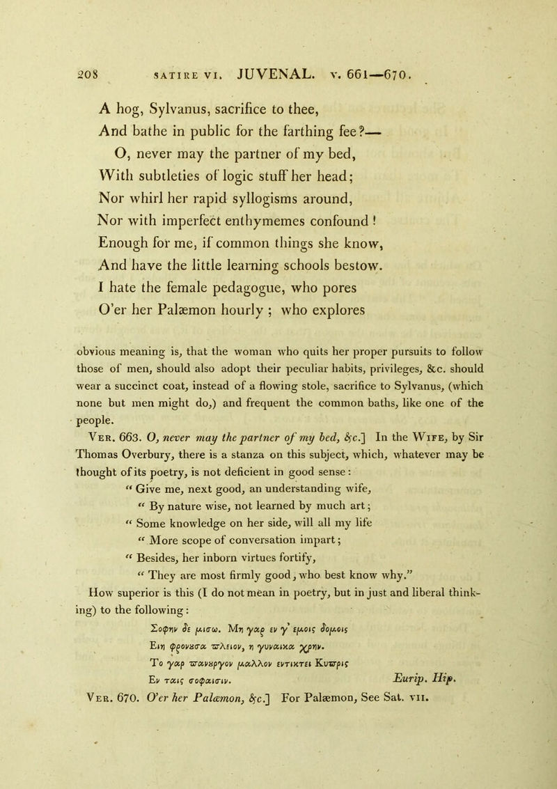 A hog, Sylvanus, sacrifice to thee, And bathe in public for the farthing fee?— O, never may the partner of my bed, With subtleties of logic stuff her head; Nor whirl her rapid syllogisms around. Nor with imperfect enthymemes confound ! Enough for me, if common things she know, And have the little learning schools bestow. I hate the female pedagogue, who pores O’er her Palaemon hourly ; who explores obvious meaning is^ that the woman who quits her proper pursuits to follow those of men, should also adopt their peculiar habits, privileges, &c. should wear a succinct coat, instead of a flowing stole, sacrifice to Sylvanus, (which none but men might do,) and frequent the common baths, like one of the people. Ver. 663. 0, never may the partner of my bed, ^c.] In the Wife, by Sir Thomas Overbury, there is a stanza on this subject, which, whatever may be thought of its poetry, is not deficient in good sense: Give me, next good, an understanding wife. By nature wise, not learned by much art; Some knowledge on her side, will all my life  More scope of conversation impart; Besides, her inborn virtues fortify. They are most firmly good, who best know why.” How superior is this (I do not mean in poetry, but in just and liberal think- ing) to the following: jou(7w. M») iv y £/Aoif J'o/aojj Ejfl (p^ovaa-x ■srA£ioi', n ywxmx To yxp vrxvHpyov jU,«AAov ivtiutsi Kunrpjf Ev TXii (TotpxKnu. JSurip. Hip, Ver. 670. O’er her Palcemon, ^c.] For Palsemon, See Sat. vii.