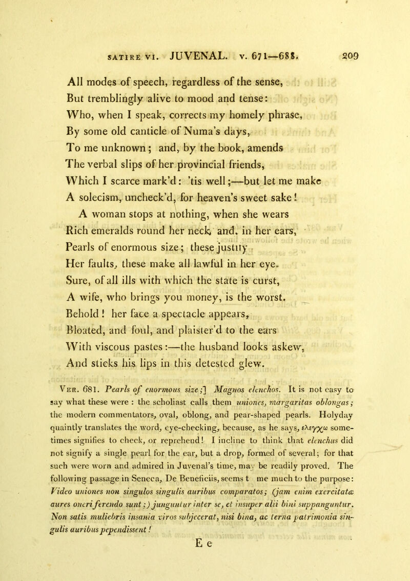All modes of speech, regardless of the sense, But tremblingly alive to mood and tense: Who, when I speak, corrects my homely phrase, By some old canticle of Numa’s days, To me unknown; and, by the book, amends The verbal slips of her provincial friends, Which I scarce mark’d: ’tis well;—but let me make A solecism, uncheck’d^ for heaven’s sweet sake! A woman stops at nothing, when she wears Rich emeralds round her neck. and» in her ears, Pearls of enormous size; these justiiy Her faults^ these make all lawful in her eye. Sure, of ail ills with which the state is curst, A wife, who brings you money, is the worst. _ Behold ! her face a spectacle appears. Bloated, and foul, and plaister’d to the ears With viscous pastes:—the husband looks askew, And sticks his. lips in this detested glew. Ver. 681. Pearls of enormous size;~\ Magnas elenchos. It is not easy to say what these were : the scholiast calls them uniones, margaritas oblongas; the modern commentators, oval, oblong, and pear-shaped pearls. Holyday quaintly translates the word, eye-checking, because, as he says, some- times signifies to check, or reprehend! I incline to think that dmehus did not signify a single pearl for the ear, but a drop, formed of several; for that such were worn and admired in Juvenal’s time, may be readily proved. The following passage in Seneca, De Beneficiis, seems t me much to the purpose: Video uniones non singulos singulis auribus comparatos; (jam enim exercitato:, aures oneriferendo sunt:) junguntur inter sc, et insuper alii bini suppanguntur. Non satis muliebris insania viros subjecerat, nisi bina, ac terna patrimonia sin- gulis auribuspependissent! E e