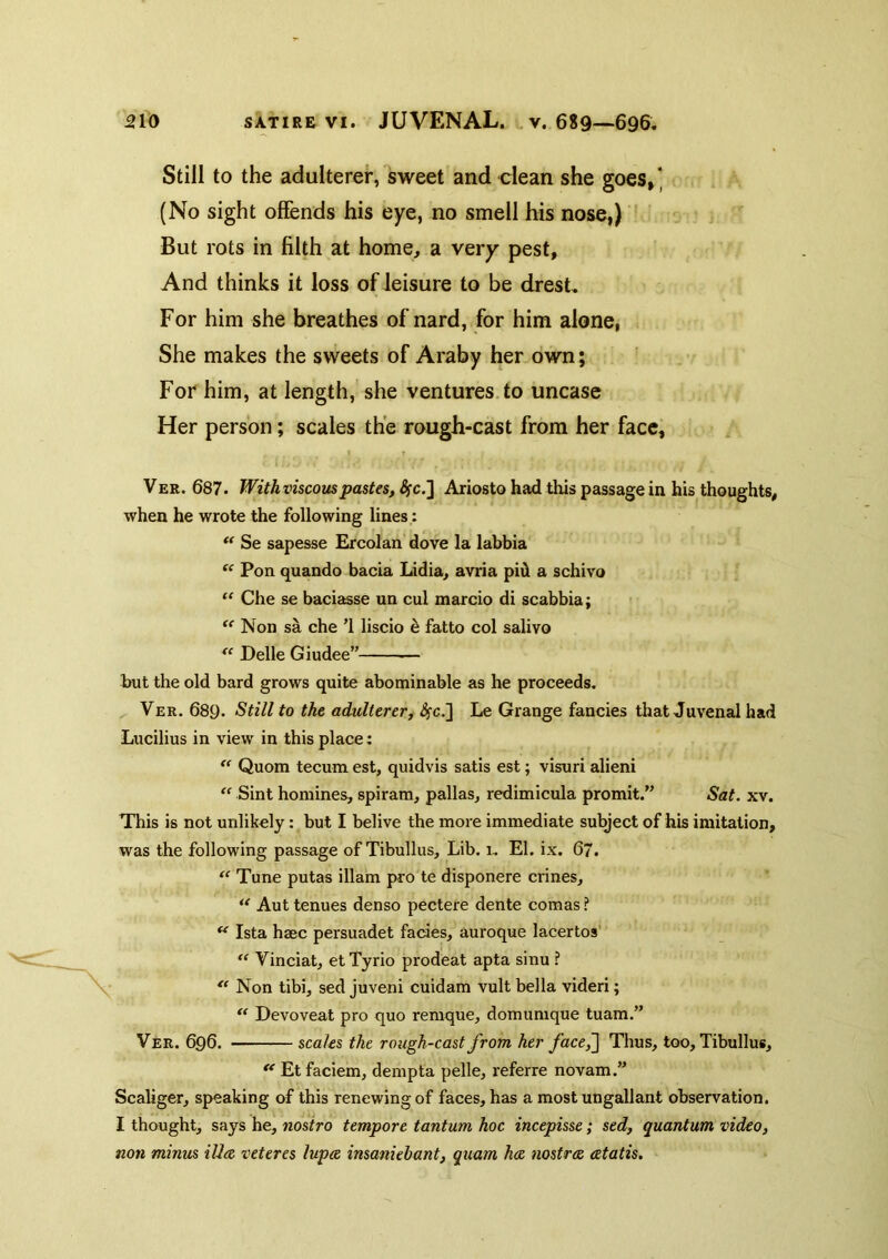 Still to the adulterer, sweet and clean she goes,* (No sight offends his eye, no smell his nose,) ' But rots in filth at home, a very pest. And thinks it loss of leisure to be dresL For him she breathes of nard, for him alone, She makes the sweets of Araby her own; For him, at length, she ventures, to uncase Her person; scales the rough-cast from her face, VER. 687. With viscouspastes, Sfc.^ Ariosto had this passage in his thoughts, when he wrote the following lines,: Se sapesse Ercolan dove la labbia “ Pon quando bacia Lidia, avria pid a schivo “ Che se baciasse un cul marcio di scabbia; Non sa che '1 liscio d fatto col salivo Delle Giudee” — but the old bard grows quite abominable as he proceeds. Ver. 689. Still to the adulterer, ^c,] Le Grange fancies that Juvenal had Lucilius in view in this place: Quom tecum est, quidvis satis est; visuri alien!  Sint homines, spiram, pallas, redimicula promit/’ Sat. xv. This is not unlikely: but I belive the more immediate sulyect of his imitation, was the following passage of Tibullus, Lib. 1, El. ix. 67. “ Tune putas illam pro te disponere crines, Aut tenues denso pectere dente comas ? ** Ista hsec persuadet facies, auroque lacertos' “ Vinciat, et Tyrio prodeat apta sinu ?  Non tibi, sed juveni cuidam vult bella videri;  Devoveat pro quo reraque, domumque tuam.” Ver. 696. scales the rough-cast from her face,'] Thus, too, Tibullus, ** Et faciem, dempta pelle, referre novam.” Scaliger, speaking of this renewing of faces, has a most ungallant observation. I thought, says he, nostro tempore tantum hoc incepisse; sed, quantum video, non minus iUce veteres lupee insaniebant, quam ha. nostra atatis.