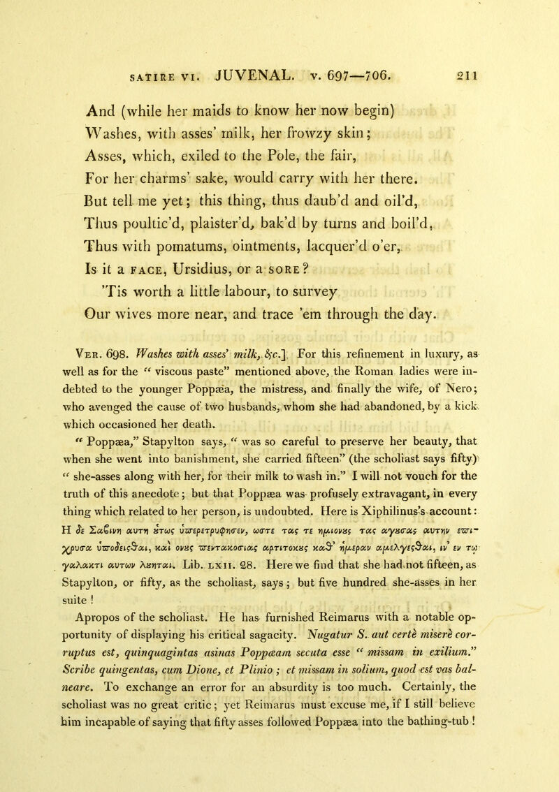 And (while her maids to know her now begin) Washes, with asses’ milk, her frowzy skin; Asses, which, exiled to the Pole, the fair, For her charms’ sake, would carry with her there. But tell me yet; this thing, thus daub’d and oil’d, Thus poultic’d, plaister’d, bak’d by turns and boil’d, Thus with pomatums, ointments, lacquer’d o’er,. Is it a FACE, Ursidius, or a sore? ’Tis worth a little labour, to survey Our wives more near, and trace ’em through the day. Ver. 698. Washes with asses' milky For this refinement in luxury, as well as for the “ viscous paste” mentioned above, the Roman ladies were in- debted to the younger Poppaea, the mistress, and. finally the wife, of Nero; who avenged the cause of two husbands,, whom she had abandoned, by a kick, which occasioned her death. Poppaea,” Stapylton says,was so careful to preserve her beauty, that when she went into banishment, she carried fifteen” (the scholiast says fifty)- “ she-asses along with her, for their milk to w ash in,” I will not vouch for the truth of this anecdote; but that Poppaea was- profusely extravagant, in every thing which related to her person, is undoubted. Here is Xiphilinus’s account: H (Jf HoiQlVri XVTV 8TW? U-STfpfTpU^tKTEI/, W(TT£ Ta? T£ fIfAlOVllS XyiSCXS- XVTtlV £Zri~ ^v<rx unroJfKS’at, xal ovm zr.£VTXKo<rix^ apriroxaf >ca3'’ rt^£(>xv xfji.£X'y£g3'xi, iv £v tw yxXxKTi xvruv Aarirau Lib. LXii. 28. Here we find that she had,not fifteen, as Stapylton, or fifty, as the scholiast, says; but five hundred she-asses in her suite ! Apropos of the scholiast. He has furnished Reimarus with a notable op- portunity of displaying his critical sagacity. Nugatur S. aut certl miser^cor- 7'uptus est, quinquagintas asinas Poppceam secuta esse “ missam in exilium'’ Scribe qumgentas, cum Dione, et Plinio ; et ^nissarn in solium^ quod est vas bal- neare. To exchange an error for an absurdity is too much. Certainly, the scholiast was no great critic; yet Reimarus must excuse me,.if I still believe him incapable of saying that fifty asses followed Poppaea into the bathing-tub !