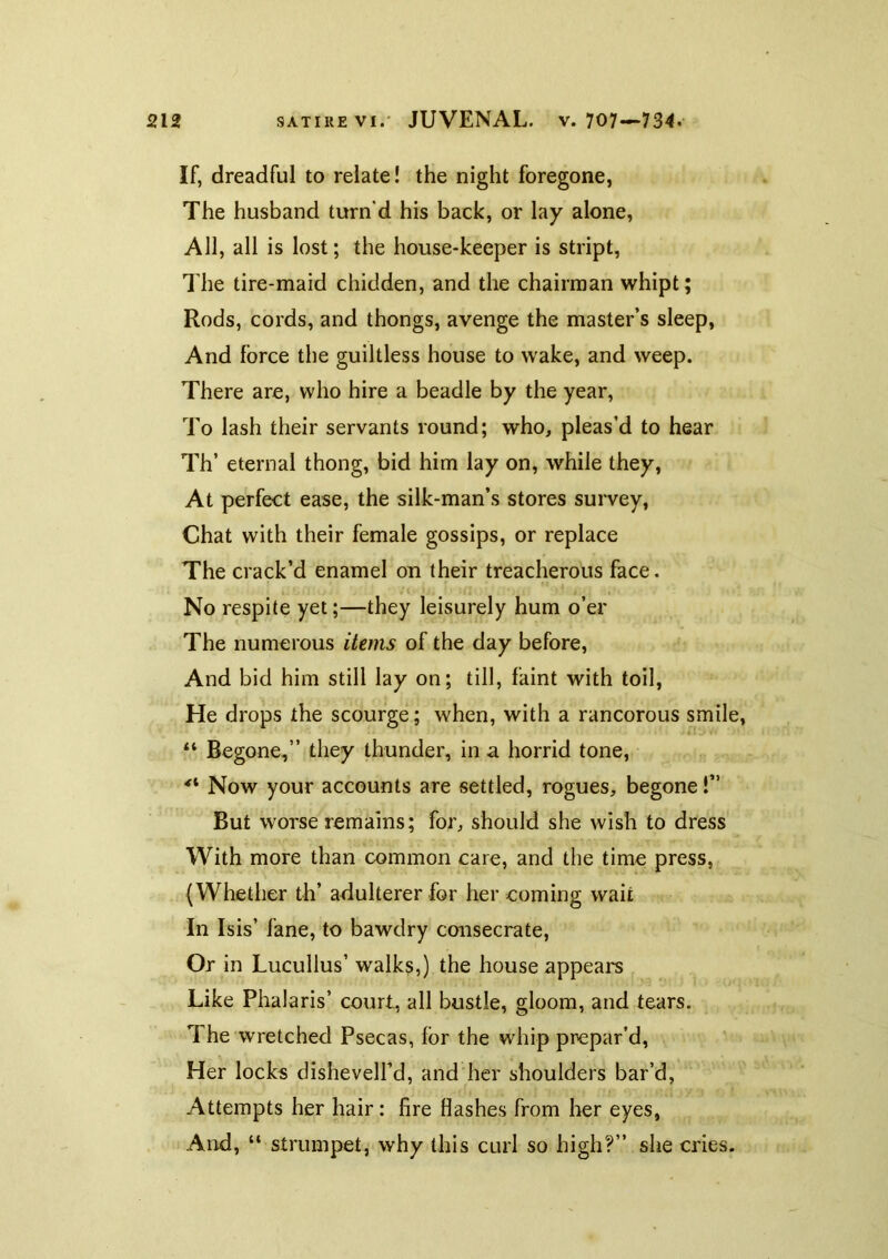 If, dreadful to relate! the night foregone, The husband turn'd his back, or lay alone. All, all is lost; the house-keeper is stript. The tire-maid chidden, and the chairman whipt; Rods, cords, and thongs, avenge the master’s sleep, And force the guiltless house to wake, and weep. There are, who hire a beadle by the year. To lash their servants round; who, pleas’d to hear Th’ eternal thong, bid him lay on, while they. At perfect ease, the silk-man’s stores sui'vey, Chat with their female gossips, or replace The crack’d enamel on their treacherous face. No respite yet;—they leisurely hum o’er The numerous items of the day before. And bid him still lay on; till, faint with toil. He drops the scourge; when, with a rancorous smile, Begone,” they thunder, in a horrid tone. Now your accounts are settled, rogues, begone!” But worse remains; for, should she wish to dress With more than common care, and the time press, (Whether th’ adulterer for her coming wait In Isis’ fane, to bawdry consecrate, Or in Lucullus’ walks,) the house appears Like Phalaris’ court, all bustle, gloom, and tears. The wretched Psecas, for the whip prepar’d. Her locks dishevell’d, and her shoulders bar’d, Attempts her hair: fire flashes from her eyes, And, “ strumpet, why this curl so high?” she cries.
