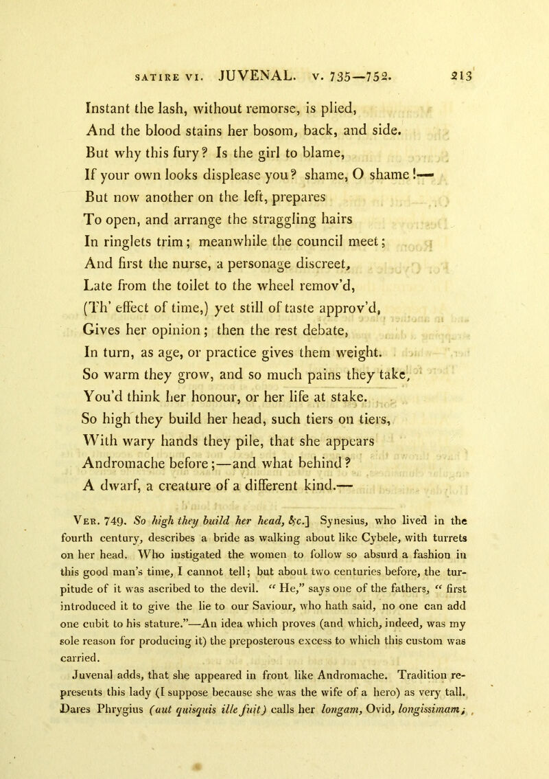 Instant the lash, without remorse, is plied. And the blood stains her bosora^ back, and side. But why this fury? Is the girl to blame. If your own looks displease you? shame, O shame !— But now another on the left, prepares To open, and arrange the straggling hairs In ringlets trim; meanwhile the council meet; And first the nurse, a personage discreet. Late from the toilet to the wheel remov’d, (Tlf effect of time,) yet still of taste approv’d, Gives her opinion; then the rest debate, In turn, as age, or practice gives them weight. So warm they grow, and so much pains they take, ‘ You’d think her honour, or her life at stake. So high they build her head, such tiers on tiers. With wary hands they pile, that she appears Andromache before;—and what behind? A dwarf, a creature of a different kind.— Ver. 749* So high they build her head, Sjnesius, who lived in the fourth century, describes a bride as walking about like Cybele, with turrets on her head. Who instigated the women to follow so absurd a fashion in this good man’s time, I cannot tell; but about two centuries before, the tur- pitude of it was ascribed to the devil. “ He,” says one of the fathers, “ first introduced it to give the lie to our Saviour, who hath said, no one can add one cubit to his stature.”—An idea which proves (and which, indeed, was my sole reason for producing it) the preposterous excess to which this custom was carried. Juvenal adds, that she appeared in front like Andromache. Tradition re- presents this lady (I suppose because she was the wife of a hero) as very tall. Dares Phrygius (aut quisquis Hit fuit) calls her longam, Ovid, longissimami ,
