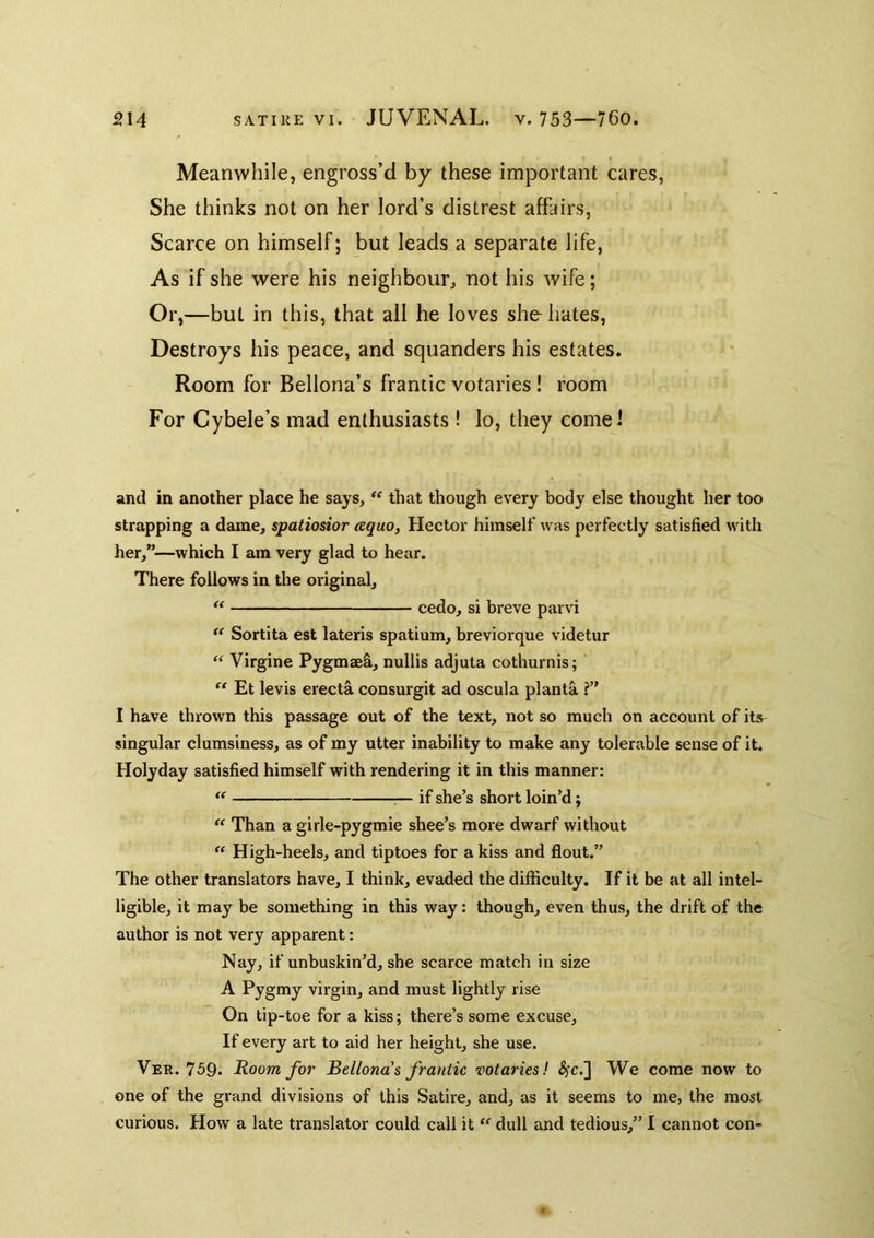 Meanwhile, engross’d by these important cares, She thinks not on her lord’s distrest affairs, Scarce on himself; but leads a separate life, As if she were his neighbour, not his wife; Or,—but in this, that all he loves she hates. Destroys his peace, and squanders his estates. Room for Bellona’s frantic votaries! room For Cybele’s mad enthusiasts! lo, they cornel and in another place he says, ‘‘ that though every body else thought her too strapping a dame, spatiosior cequo, Hector himself was perfectly satisfied with her,”—which I am very glad to hear. There follows in the original, cedo, si breve parvi Sortita est lateris spatium, breviorque videtur “ Virgine Pygmaefi, nullis adjuta cothurnis; Et levis erecta consurgit ad oscula planta ?” I have thrown this passage out of the text, not so much on account of its singular clumsiness, as of my utter inability to make any tolerable sense of it. Holyday satisfied himself with rendering it in this manner: — if she’s short loin’d; Than a girle-pygmie shoe’s more dwarf without  High-heels, and tiptoes for a kiss and flout.” The other translators have, I think, evaded the difficulty. If it be at all intel- ligible, it may be something in this way: though, even thus, the drift of the author is not very apparent: Nay, if unbuskin’d, she scarce match in size A Pygmy virgin, and must lightly rise On tip-toe for a kiss; there’s some excuse. If every art to aid her height, she use. Ver. 759. Room for Bellona’s frantic votaries! 4fc.] We come now to one of the grand divisions of this Satire, and, as it seems to me, the most