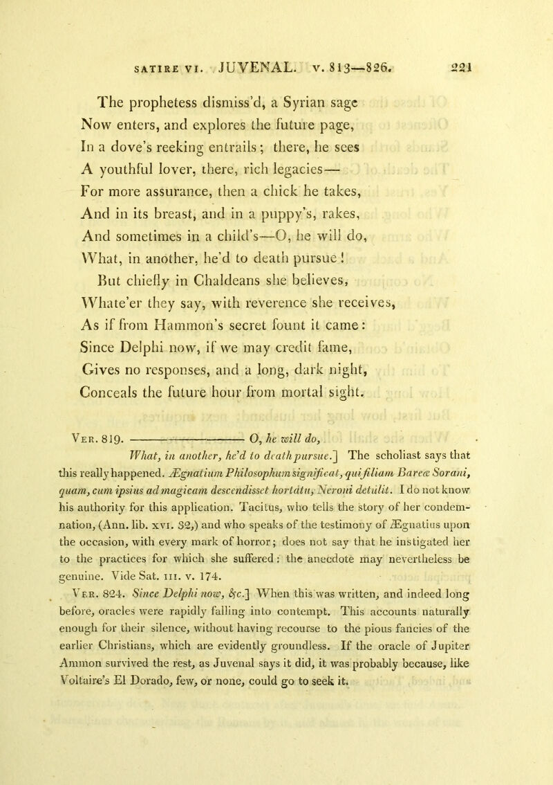The prophetess dismiss’d, a Syrian sage Now enters, and explores the future page, In a dove’s reeking entrails; there, he sees A youthful lover, there, rich legacies— For more assurance, then a chick he takes. And in its breast, and in a puppy’s, rakes, And sometimes in a child’s—O, he will do, What, in another, he’d to death pursue ! But chiefly in Chaldeans she believes, Whate’er they say, with reverence she receives. As if from Hammon’s secret fount it came: Since Delphi now, if we may credit fame. Gives no responses, and a long, dark night, Conceals the future hour from mortal sight. Ver. 8J9. O, ht zoill do, What, in another, hed to deathpursue.~\ The scholiast says that this really happened. JEgnatium Philoaophum signijicat, quiJiUam Bareee Sorani, quam, cum ipsiiis admagicam descendisset hortdtn, Neroni detuUl. I do not knovsr his authority for this application. Tacitus, who tells the story of her condem- nation, (Ann. lib. xvi. 32,) and who speaks of the testimony of Alguatius upon the occasion, with every mark of horror; does not say that he instigated her to the practices for which she suffered: the anecdote may nevertheless be genuine. Vide Sat. in. v. 174. Ver. 824. Since Delphi now, Ac.] When this was written, and indeed long before, oracles were rapidly failing into contempt. This accounts naturally enough for their silence, without having recourse to the pious fancies of the earlier Christians, w'hich are evidently groundless. If the oracle of Jupiter Ammon survived the rest, as Juvenal says it did, it was probably because, like Voltaire’5 El Dorado, few, or none, could go to seek it.