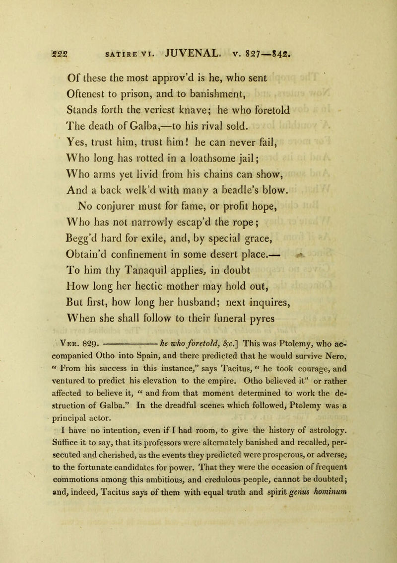 Of these the most approv’d is he, who sent Oftenest to prison, and to banishment. Stands forth the veriest knave; he who foretold The death of Galba,—to his rival sold. Yes, trust him, trust him! he can never fail. Who long has rotted in a loathsome jail; Who arms yet livid from his chains can show. And a back welk’d with many a beadle’s blow. No conjurer must for fame, or profit hope, Who has not narrowly escap’d the rope; Begg’d hard for exile, and, by special grace. Obtain’d confinement in some desert place.— To him thy Tanaquil applies^ in doubt How long her hectic mother may hold out, But first, how long her husband; next inquires. When she shall follow to their funeral pyres Ver. 829* he who foretold, i^c.] This was Ptolemy, who ac- companied Otho into Spain, and there predicted that he would survive Nero. ** From his success in this instance,” says Tacitus, he took courage, and ventured to predict his elevation to the empire. Otho believed it” or rather affected to believe it, “ and from that moment determined to work the de- struction of Galba.” In the dreadful scenes which followed, Ptolemy was a principal actor. I have no intention, even if I had room, to give the history of astrology. Suffice it to say, that its professors were alternately banished and recalled, per- secuted and cherished, as the events they predicted were prosperous, or adverse, to the fortunate candidates for power. That they were the occasion of frequent commotions among this ambitious, and credulous people, cannot be doubted; and, indeed, Tacitus says of them with equal truth and spirit genus hominum