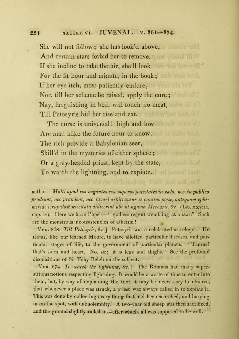 She will not follow; she has look’d above, And certain stars forbid her to remove. If she incline to take the air, she'll look For the fit hour and minute, in the book; If her eye itch, most patiently endure, Nor, till her scheme be raised, apply the cure; Nay, languishing in bed, will touch no meat, Till Petosyris bid her rise and eat. The curse is universal! high and low Are mad alike the future hour to know. The rich provide a Babylonian seer. Skill’d in the mysteries of either sphere ; Or a gray-headed priest, kept by the state, To watch the lightning, and to expiate. author. Multi apud eos negantes esse superaspotestates in c&lo, nee in publico prodeunt, nec prandent, nec lavuri arbitrantur se cautius posse, antequam ephe- meride scrupulose sciscitata didicerint ubi sitsigmim Mercurii, S^c. (Lib. xxviii. cap. iv). Here we have Pope’s— godless regent trembling at a star.” Such are the monstrous inconsistencies of atheism ! Ver. 868. Till Petosyris, Petosyris was a celebrated astrologer. He seems, like our learned Moore, to have allotted particular diseases, and par- ticular stages of life, to the government of particular planets. Taurus? that’s sides and heart. No, sir; it is legs and thighs.” See the profound disquisitions of Sir Toby Belch on the subject. Ver. 874. To zoatch the lightning, <Sfc.] The Romans had many super- stitious notions respecting lightning. It would be a waste of time to enter into them, but, by way of explaining the text, it may be neccessary to observe, that whenever a place was struck, a priest was always called in to expiate it. This was done by collecting every thing that had been scorched, and burying in on the spot, with due solemnity. A two-year old sheep was then sacrificed, and the ground slightly railed in—after*which, all was supposed to be well.
