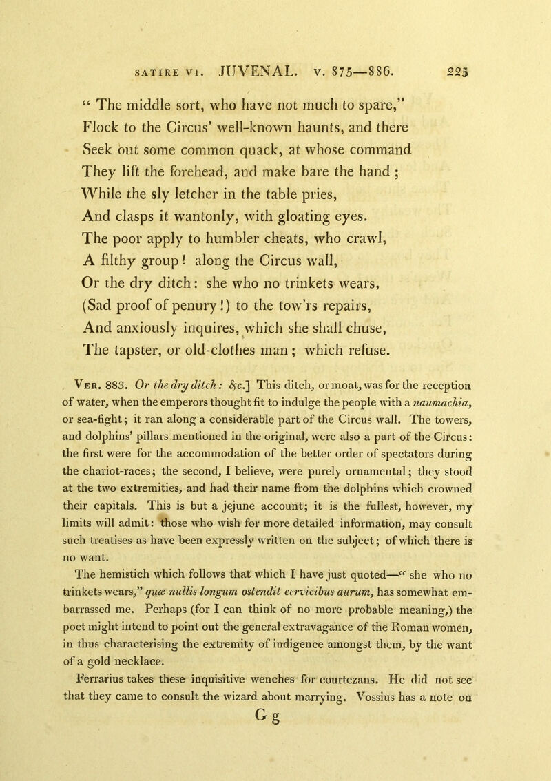 “ The middle sort, who have not much to spare,” Flock to the Circus’ well-known haunts, and there Seek out some common quack, at whose command They lift the forehead, and make bare the hand ; While the sly letcher in the table pries. And clasps it wantonly, with gloating eyes. The poor apply to humbler cheats, who crawl, A filthy group ! along the Circus wall. Or the dry ditch: she who no trinkets wears, (Sad proof of penury!) to the tow’rs repairs, And anxiously inquires, which she shall chuse, The tapster, or old-clothes man; which refuse. Ver. 883. Or the dry ditch: 4'c.] This ditch, or moatj was for the reception of water, when the emperors thought fit to indulge the people with a naumachia, or sea-fight 5 it ran along a considerable part of the Circus wall. The towers, and dolphins’ pillars mentioned in the original, were also a part of the Circus; the first were for the accommodation of the better order of spectators during the chariot-races; the second, I believe, were purely ornamental; they stood at the two extremities, and had their name from the dolphins which crowned their capitals. This is hut a jejune account; it is the fullest, however, my limits will admit: those who wish for more detailed information, may consult such treatises as have been expressly written on the subject; of which there is no want. The hemistich which follows that which I have just quoted—she who no trinkets wears,” quae nullis longum ostcndit cervicibus aurum, has somewhat em- barrassed me. Perhaps (for I can think of no more iprobable meaning,) the poet might intend to point out the general extravagance of the Roman women, in thus characterising the extremity of indigence amongst them, by the want of a gold necklace. Ferrarius takes these inquisitive wenches for courtezans. He did not see that they came to consult the wizard about marrying. Vossius has a note on Gg
