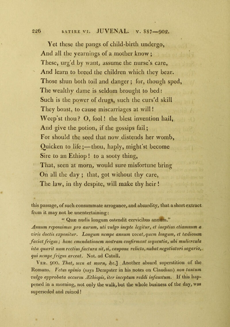 Yet these the pangs of child-birth undergo, And all the yearnings of a mother know ; These, urg’d by want, assume the nurse’s care. And learn to breed the children which they bear. Those shun both toil and danger; for, though sped. The wealthy dame is seldom brought to bed: Such is the power of drugs, such the curs’d skill They boast, to cause miscarriages at will! Weep’st thou? O, fool! the blest invention hail, And give the potion, if the gossips fail; For should the seed that now, distends her womb, Quicken to life;—thou, haply, might’st become Sire to an Ethiop ! to a sooty thing. That, seen at morn, would sure misfortune bring On all the day ; that, got without thy care. The law, in thy despite, will make thy heir! this passage, of such consummate arrogance, and absurdity, that a short extract from it may not be unentertaining: ‘‘ Quae nudis longum ostendit cemcibus anmfin.” Annum reposuimus pro aurum, uti vulgo inepte legitur, et ineptius etiamnum a viris doctis exponitur. Longum nempe annum vocat, quern longum, et tadiosxim faciat frigus; hanc emendationem nostram conjirmant sequentia, ubi muliercula ista queerit num rectius factura sit, si, caupone relicto,nubat negotiatori sagario, qui nempe frigus arceat. Not. ad Catull. Ver. 900. That, seen at morn, SfeJ] Another absurd superstition of the Romans. Vetus opinio (says Dempster in his notes on Claudian) non tanlum vulgo approbata occursu Mthiopis, iter inceptum reddi infaustum. If this hap- pened in a morning, not only the walk, but the whole business of the day, was superseded and ruined!