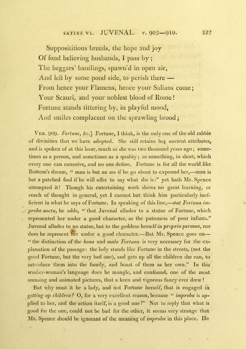 Supposititious breeds, the hope and joy Of fond believing husbands, I pass by; The beggars’ bantlings, spawn’d in open air, And left by some pond side, to perish there — From hence your Flamens, hence your Salians come; Your Scauri, and your noblest blood of Rome! Fortune stands tittering by, in playful mood, And smiles complacent on the sprawling brood, Ver. 909. Fortune, <^c.] Fortune, I think, is the only one of the old rabble of divinities that we have adopted. She still retains her ancient attributes, and is spoken of at this hour, much as she was two thousand years ago; some- times as a person, and sometimes as a quality; as something, in short, which every one can conceive, and no one define. Fortune is for all the world like Bottom’s dream,  man is but an ass if he go about to expound her,—man is but a patched fool if he will offer to say what she isyet hath Mr. Spence attempted it! Though his entertaining work shows no great learning, or reach of thought in general, yet I cannot but think him particularly inef- ficient in what he says of Fortune. In speaking of this line,—stat Fortiuia im- proba noctUjhe. adds, that Juvenal alludes to a statue of Fortune, which represented her under a good character, as the patroness of poor infants.” Juvenal alludes to no statue, but to the goddess \\e.xs,e\i in projjria 'persona, nor does he represent Iier under a good character.—But Mr. Spence goes on— “ the distinction of the bona and mala Fortuna is very necessary for the ex- planation of the passage: the lady stands like Fortune in the streets, (not the good Fortune, but the very bad one), and gets up all the children she can, to introduce them into the family, and boast of them as her own.” In this washer-woman’s language does he mangle, and confound, one of the most amusing and animated pictures, that a keen and vigorous fancy ever drew ! But why must it be a lady, and not Fortune herself, that is engaged in getting up children'? O, for a very excellent reason, because  improba is ap- plied to her, and the action itself, is a good one !” Not to reply that what is good for the one, could not be bad for the other, it seems very strange that Mr. Spence should be ignorant of the meaning of improba in this place. He