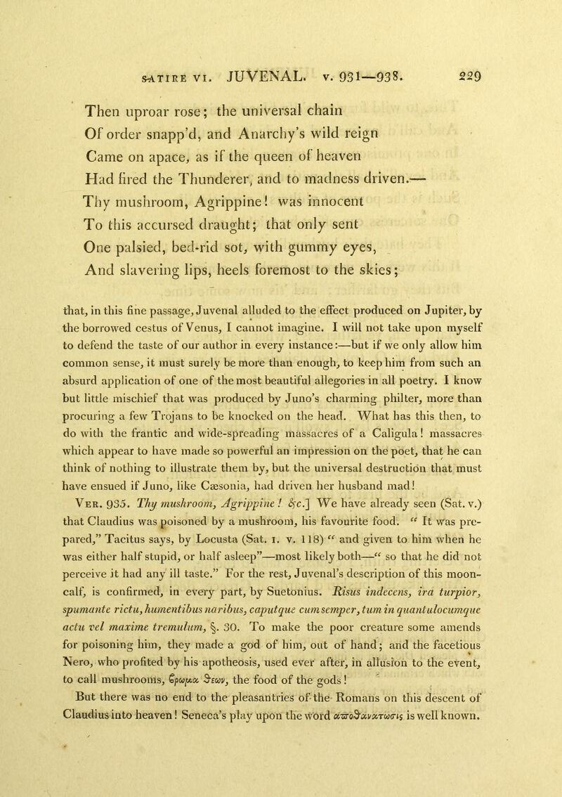 Then uproar rose; the universal chain Of order snapp’d, and Anarchy’s wild reign Came on apace, as if the queen of heaven Had fired the Thunderer, and to madness driven.-— Thy mushroom, Agrippine! was innocent To this accursed draught; that only sent One palsied, bed-rid sot, with gummy eyes, And slavering lips, heels foremost to the skies; that, in this fine passage, Juvenal alluded to the effect produced on Jupiter, by the borrowed cestus of Venus, I cannot imagine. I will not take upon myself to defend the taste of our author in every instance:—but if we only allow him common sense, it must surely be more than enough, to keep him from such an absurd application of one of the most beautiful allegories in all poetry. I know but little mischief that was produced by Juno’s charming philter, more than procuring a few Trojans to be knocked on the head. What has this then, to do with the frantic and wide-spreading massacres of a Caligula! massacres which appear to have made so powerful an impression on the poet, that he can think of nothing to illustrate them by, but the universal destruction that must have ensued if Juno, like Cassonia, had driven her husband madl Ver. 935. T//J/ mushroom, Agrippint ! ^c.] We have already seen (Sat. v.) that Claudius was poisoned by a mushroom, his favourite food. “ It was pre- pared,” Tacitus says, by Locusta (Sat. i. v. 118) “ and given to him when he was either half stupid, or half asleep”—most likely both—“ so that he did not perceive it had any ill taste.” For the rest, Juvenal’s description of this moon- calf, is confirmed, in every part, by Suetonius. Kisus indecens, ira turpior, spumante rictu, hurnentibus naribus, caputque cumsemper, turn in quantulocumque actu vel maxime tremulum, §. 30. To make the poor creature some amends for poisoning him, they made a god of him, out of hand; and the facetious Nero, who profited by his apotheosis, used ever after, in allusion to the event, to call mushrooms, Spu/xa 3'suv, the food of the gods! But there was no end to the pleasantries of-the Romans on this descent of Claudius into heaven! Seneca’s play upon the word oiTS-o^xvxtuxis is well known.