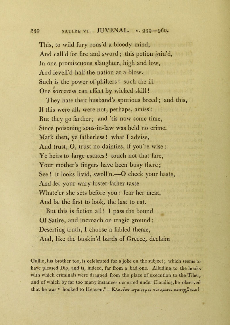 This, to wild fury rous’d a bloody mind, And call’d for fire and sword; this potion join’d, In one promiscuous slaughter, high and low, And levell’d half the nation at a blow. Such is the power of philters ! such the ill One sorceress can effect by wicked skill! They hate their husband’s spurious breed; and this, If this were all, were not, perhaps, amiss: But they go farther; and ’tis now some time, Since poisoning sons-in-law was held no crime. Mark then, ye fatherless i what I advise, And trust, O, trust no dainties, if you’re wise: Ye heirs to large estates! touch not that fare, Your mother’s fingers have been busy there; See! it looks livid, swoll’n.—O check your haste, And let your wary foster-father taste Whate’er she sets before you: fear her meat. And be the first to look, the last to eat. But this is fiction all! I pass the bound Of Satire, and incroach on tragic ground; Deserting truth, I choose a fabled theme, And, like the buskiu’d bards of Greece, declaim Gallic, his brother too, is celebrated for a joke on the subject; which seems to have pleased Dio, and is, indeed, far from a bad one. Alluding to the hooks •with which criminals were dragged from the place of execution to the Tiber, and of which by far too many instances occuiTed under Claudius, he observed that he was ‘‘ hooked to Heaven.”—ocy-Ais-^^ a tov npocvou oinvB^^nvsul