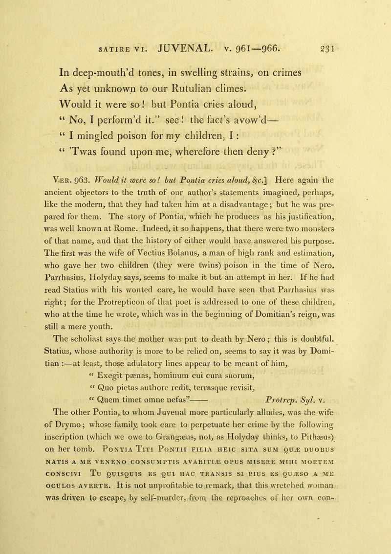 In deep-mouth’d tones, in swelling strains, on crimes As yet unknown to our Rutulian climes. Would it were so! but Pontia cries aloud, “ No, I perform’d it.” seel the fact’s avow’d— “ I mingled poison for my children, I; “ ’Twas found upon mo, wherefore then deny V.ER. 963. Would it xeere sol but Pontia cries aloud, <^c.] Here again the ancient objectors to the truth of our author’s statements imagined, perhaps, like the modern, that they had taken him at a disadvantage; hut he was pre- pared for them. The story of Pontia, which he produces as his justification, was well known at Rome. Indeed, it so happens, that there were two monsters of that name, and that the history of either would have answered his purpose. The first was the wife of Vectius Bolanus, a man of high rank and estimation, who gave her two children (they were twins) poison in the time of Nero. Parrhasius, Holyday says, seems to make it but an attempt in her. If he had read Statius with his wonted care, he would have seen that Parrhasius was right; for the Protrepticon of that poet is addressed to one of these children, who at the time he wrote, which was in the beginning of Domitian’s reign, was still a mere youth. The scholiast says the mother was put to death by Nero;- this is doubtful. Statius, whose authority is more to be relied on, seems to say it was by Domi- tian ;—at least, those adulatory lines appear to be meant of him, ‘‘ Exegit psenas, hominum cui cura suorum, “ Quo pietas authore redit, terrasque revisit, Qnem timet omne nefas” Protrep. Syl. v. The other Pontia,. to whom Juvenal more particularly alludes, was the wife of Drymo; whose family took care to perpetuate her crime by the following inscription (which we owe to Grangaeus, not, as Holyday thinks, to Pithaeus) on her tomb. Pontia Titi Pontii filia heic sita sum qu.® uuobus NATIS A ME VENENO CONSUMPTIS AVARITI.® OPUS MISERE MIHI MORTEM CONSCI^^I Tu QUISQUIS ES gUI HAC TRANSIS SI PIUS ES OUAISO A ME ocuLos AVERTS. It is not unprofitable to remark, that this wretched woman was driven to escape, by self-murder, front the reproaches of her own con-