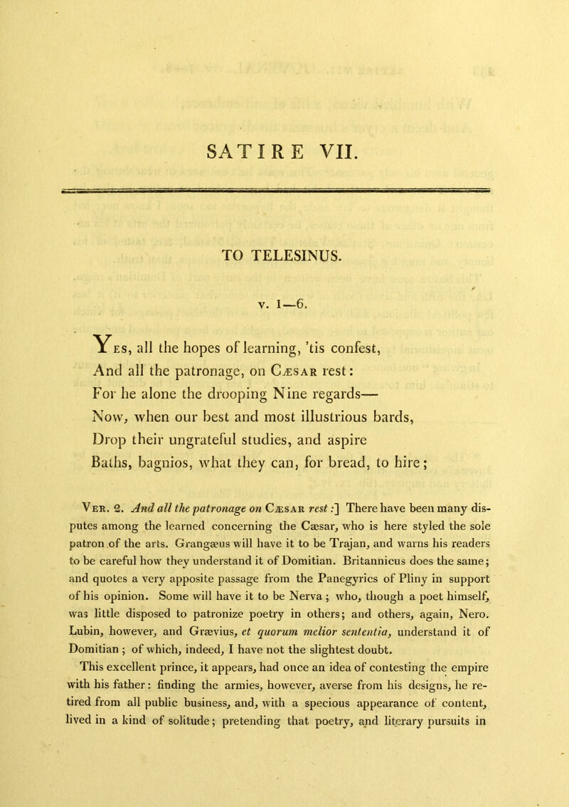 TO TELESINUS. V. 1—6. Yes, all the hopes oflearning, ’tis confest, And all the patronage, on C^sar rest: For he alone the drooping Nine regards— Now, when our best and most illustrious bards. Drop their ungrateful studies, and aspire Baths, bagnios, what they can, for bread, to hire; Ver. 2. And all the patronage on Ca;sar rest;] There have been many dis- putes among the learned concerning the Caesar, who is here styled the sole patron of the arts. Grangaeus will have it to be Trajan, and warns his readers to be careful how they understand it of Domitian. Britannicus does the same; and quotes a very apposite passage from the Panegyrics of Pliny in support of his opinion. Some will have it to be Nerva ; who, though a poet himself, was little disposed to patronize poetry in others; and others, again, Nero. Lubin, however, and Grsevius, et quorum melior sententia, understand it of Domitian ; of which, indeed, I have not the slightest doubt. This excellent prince, it appears, had once an idea of contesting the empire with his father: finding the armies, however, averse from his designs, he re- tired from all public business, and, with a specious appearance of content, lived in a kind of solitude; pretending that poetry, and literary pursuits in