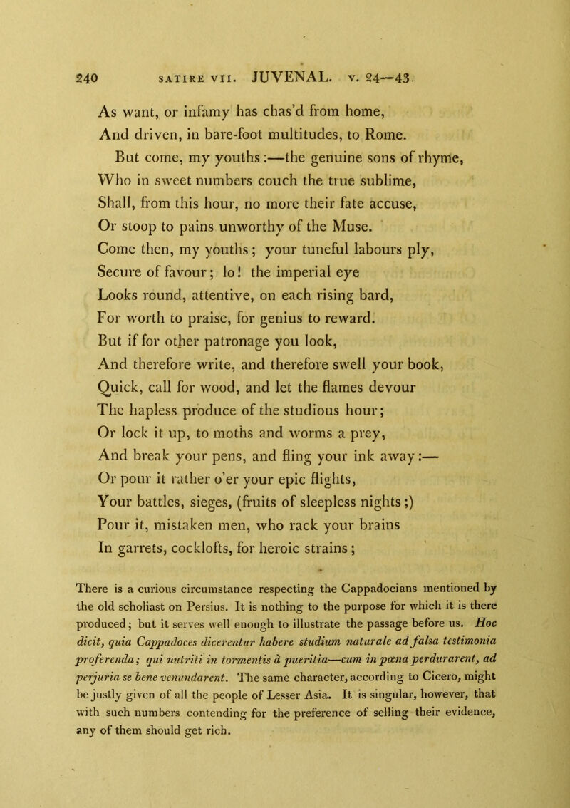 As want, or infamy has chas’d from home, And driven, in bare-foot multitudes, to Rome. But come, my youths;—the genuine sons of rhyme, Who in sweet numbers couch the true sublime, Shall, from this hour, no more their fate accuse. Or stoop to pains unworthy of the Muse. Come then, my youths; your tuneful labours ply, Secure of favour; lo! the imperial eye Looks round, attentive, on each rising bard. For worth to praise, for genius to reward. But if for other patronage you look, And therefore write, and therefore swell your book, Quick, call for wood, and let the flames devour The hapless produce of the studious hour; Or lock it up, to moths and worms a prey, And break your pens, and fling your ink away:— Or pour it rather o’er your epic flights. Your battles, sieges, (fruits of sleepless nights;) Pour it, mistaken men, who rack your brains In garrets, cocklofts, for heroic strains; There is a curious circumstance respecting the Cappadocians mentioned by the old scholiast on Persius, It is nothing to the purpose for which it is there produced; but it serves well enough to illustrate the passage before us. Hoc dicit, quia Cappadoces dicerentur habere studium naturale ad falsa testimonia proferenda; qui nutriti in tormentis d pueritia—cum in poena perdurarent, ad perjuria se bene venundarent. Tlie same character, according to Cicero, might be justly given of all the people of Lesser Asia. It is singular, however, that with such numbers contending for the preference of selling their evidence, any of them should get rich.