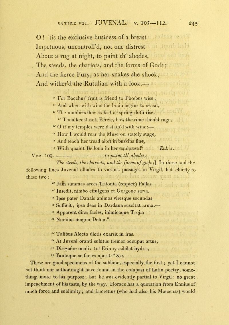 O ! ’tis the exclusive business of a breast Impetuous, uncontroll’d, not one distrest About a rug at night, to paint th abodes. The steeds, the chariots, and the forms of Gods; And the fierce Fury, as her snakes she shook. And wither’d the Rutulian with a look.— “ For Bacchus’ fruit is friend to Phoebus wise ; “ And when with wine the brain begins to sweat, “ The numbers flow as fast as spring doth rise. “ Thou kenst not, Percie, how the rime should rage, O if my temples were distain’d with wine:— “ How I would rear the Muse on stately stage, “ And teach her tread aloft in buskins finev With quaint Bellona in tier equipage!’' , Eel. x. Ver. 109. to paint th’ abodes, The steeds, the chariots, and the forms of gods ,•] In these and the following lines Juvenal alludes to various passages in Virgil, but chiefly to these two: “ Jam smnmas arces Tritonia (respice) Pallas “ Insedit, nimbo effulgens et Gorgone sseva. Ipse pater Danais animos viresque secundas  Sufficit; ipse deos in Dardana suscitat arma.-^ “ Apparent dirse facies, inimicaque Trojse “ Numina magna Deum.” Talibus Alepto dictis exarsit in iras. “ At Juveni oranti subitus tremor occupat artus; “ Diriguere oculi: tot Erinnys sibilat hydris, Tantaque se facies aperit&c. These are good specimens of the sublime, especially, the first; yet I cannot but think our author might have found in the coinpass of Latin poetry, some- thing more to his purpose; but he was evidently partial to Virgil: no great impeachment of his taste, by the way. Horace has a quotation from Ennius of much force and sublimity; and Lucretius (who had also his Maecenas) would