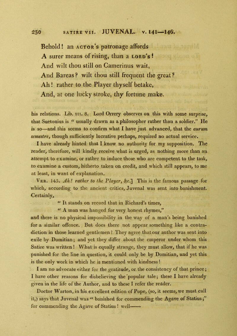 Behold! an actor’s patronage affords A surer means of rising, than a lord's ! And wilt thou still on Camerinus wait, And Bareas ? wilt thou still frequent the great ? Ah! rather to the Player thyself betake, And, at one lucky stroke, thy fortune make. his relations. Lib. iii. 8. Lord Orrery observes on this with some surprise, that Suetonius is usually drawn as a philosopher rather than a soldier.” He is so—and this seems to confirm what I have just advanced, that the aurum semestre, though sufficiently lucrative perhaps, required no actual service. I have already hinted that I know no authority for my supposition. The reader, therefore, will kindly receive what is urged, as nothing more than an Attempt to examine, or rather to induce those who are competent to the task, to examine a custom, hitherto taken on credit, and which still appears, to me at least, in want of explanation. Ver. 145. Ah! rather to the Flayer, ^c.] This is the famous passage for which, according to the ancient critics, Juvenal was sent into banishment. Certainly,  It stands on record that in Richard’s times,  A man was hanged for very honest rhymes,” and there is no physical impossibility in the way of a man’s being banished for a similar offence. But does there not appear something like a contra- diction in those learned gentlemen?- They agree that our author was sent into exile by Domitian; and yet they differ about the emperor under whom this Satire was written I What is equally strange, they must allow, that if he was punished for the line in question, it could only be by Domitian, and yet this is the only work in which he is mentioned with kindness ! I am no advocate either for the gratitude, or the consistency of that prince; I have other reasons for disbelieving the 'popular tale; these I have already given in the life of the Author, and to these I refer the reader. Doctor Warton, in his excellent edition of Pope, (so, it seems, we must call it,) says that Juvenal was  banished for commending the Agave of Statius;” for commending the Agave of Statius ! well