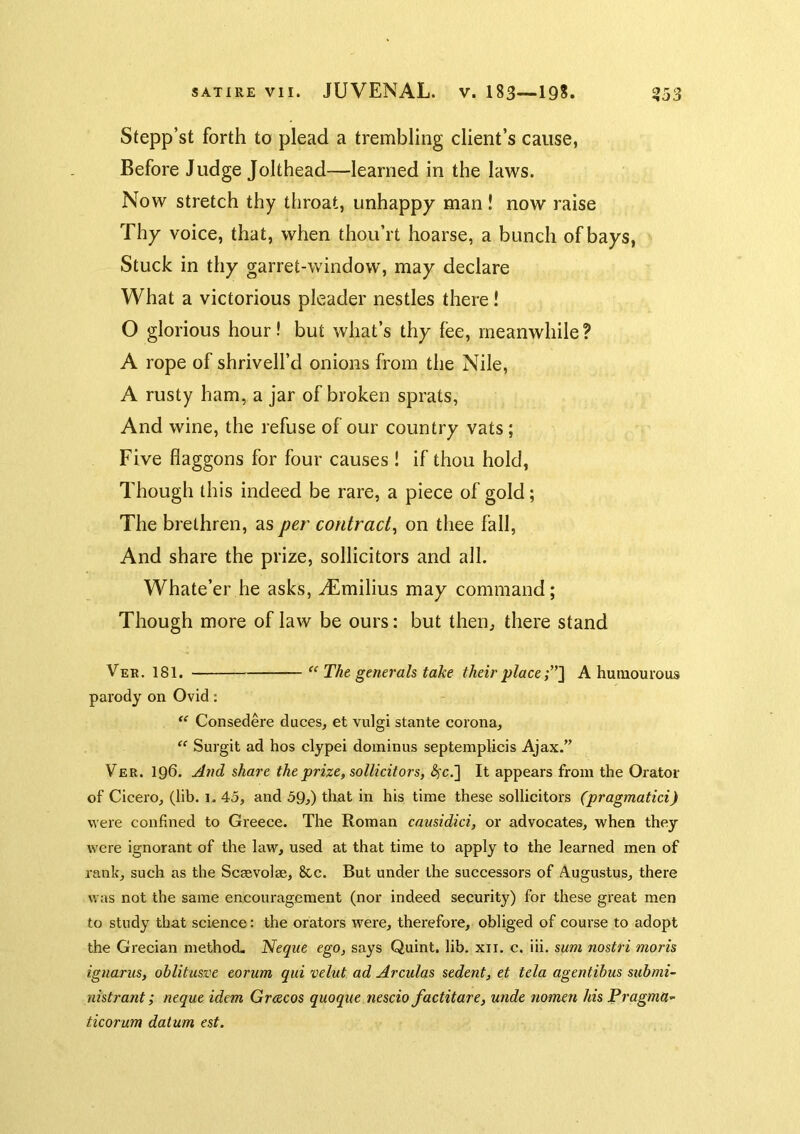 Stepp’st forth to plead a trembling client’s cause, Before Judge Jolthead—learned in the laws. Now stretch thy throat, unhappy man! now raise Thy voice, that, when thou’rt hoarse, a bunch of bays, Stuck in thy garret-window, may declare What a victorious pleader nestles there! O glorious hour! but what’s thy fee, meanwhile ? A rope of shrivell’d onions from the Nile, A rusty ham, a jar of broken sprats, And wine, the refuse of our country vats; Five flaggons for four causes ! if thou hold. Though this indeed be rare, a piece of gold; The brethren, as per contract^ on thee fall. And share the prize, sollicitors and all. Whate’er he asks, -^milius may command; Though more of law be ours: but then, there stand Ver. 181. The generals take their place A humourous parody on Ovid: Consedere duces, et vulgi stante corona, “ Surgit ad hos clypei doininus septemplicis Ajax.” Ver. 196. A7id share the prize, sollicitors, 4c.] It appears from the Orator of Cicero, (lib. i. 45, and 59^) that in his time these sollicitors (pragmatici) were confined to Greece. The Roman causidici, or advocates, when they were ignorant of the law, used at that time to apply to the learned men of rank, such as the Scsevolse, 8cc. But under the successors of Augustus, there was not the same encouragement (nor indeed security) for these great men to study that science: the orators were, therefore, obliged of course to adopt the Grecian method. Neque ego, says Quint, lib. xii. c. iii. sum nostri moris ignariis, ohlitusve eorum qid velut ad Arculas sedent, et tela agentibus submi- uistrant; neque idem Grcecos quoque nescio factitare, unde nomen his PragmU’' ticorum datum est.
