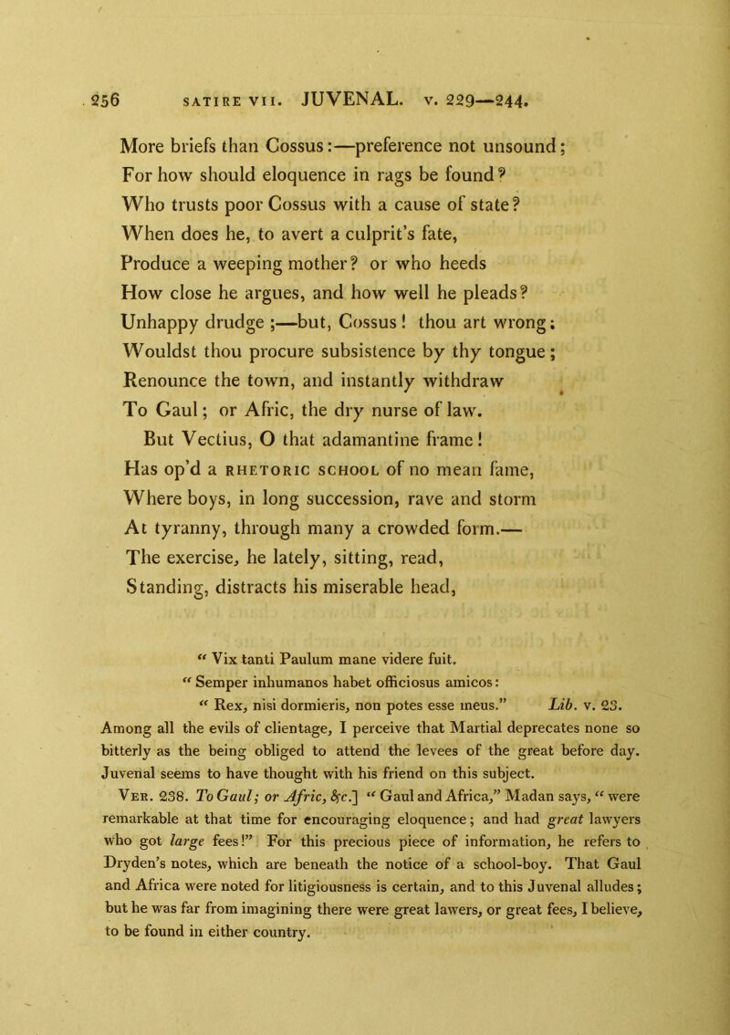 More briefs than Gossus:—preference not unsound; For how should eloquence in rags be founds Who trusts poor Cossus with a cause of state? When does he, to avert a culprit’s fate, Produce a weeping mother? or who heeds How close he argues, and how well he pleads? Unhappy drudge ;—but, Cossus ! thou art wrong; Wouldst thou procure subsistence by thy tongue; Renounce the town, and instantly withdraw To Gaul; or Afric, the dry nurse of law. But Vectius, O that adamantine frame! Has op’d a rhetoric school of no mean fame, Where boys, in long succession, rave and storm At tyranny, through many a crowded form.— The exercise, he lately, sitting, read. Standing, distracts his miserable head, ** Vix tanti Paulum mane videre fuit.  Semper inhumanos habet officiosus amicos: Rex, nisi dormieris, non poles esse mens.” Lib. v. 23. Among all the evils of clientage, I perceive that Martial deprecates none so bitterly as the being obliged to attend the levees of the great before day. Juvenal seems to have thought with his friend on this subject. Vee. 238. To Gaul; or Afric, ^c.] “ Gaul and Africa,” Madan says, “ were remarkable at that time for encouraging eloquence; and had great lawyers who got large fees!” For this precious piece of information, he refers to Dryden’s notes, which are beneath the notice of a school-boy. That Gaul and Africa were noted for litigiousness is certain, and to this Juvenal alludes; but he was far from imagining there were great lawers, or great fees, I believe, to be found in either country.