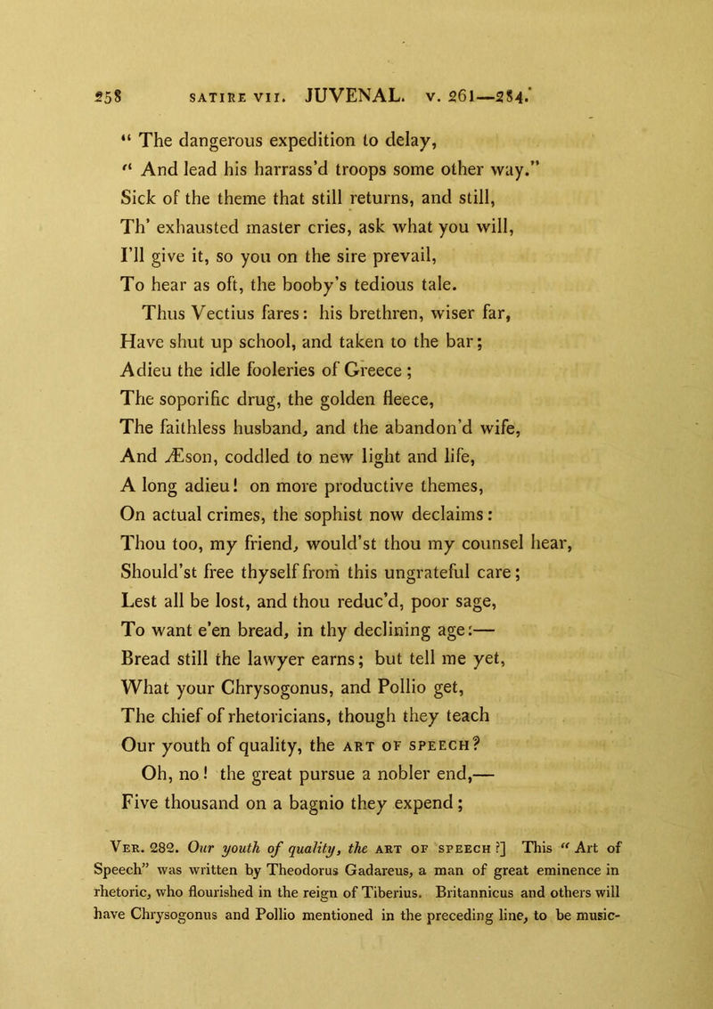 “ The dangerous expedition to delay, And lead his harrass’d troops some other way.” Sick of the theme that still returns, and still, Th’ exhausted master cries, ask what you will. I’ll give it, so you on the sire prevail. To hear as oft, the booby’s tedious tale. Thus Vectius fares: his brethren, wiser far, Have shut up school, and taken to the bar; Adieu the idle fooleries of Greece ; The soporific drug, the golden fleece, The faithless husband, and the abandon’d wife, And uEson, coddled to new light and life, A long adieu! on more productive themes. On actual crimes, the sophist now declaims: Thou too, my friend, would’st thou my counsel hear, Should’st free thyself froni this ungrateful care; Lest all be lost, and thou reduc’d, poor sage. To want e’en bread, in thy declining age:— Bread still the lawyer earns; but tell me yet. What your Chrysogonus, and Pollio get. The chief of rhetoricians, though they teach Our youth of quality, the art of speech? Oh, no! the great pursue a nobler end,— Five thousand on a bagnio they expend; Ver. 282. Our youth of quality, the art of speech?] This Art of Speech” was written hy Theodorus Gadareus, a man of great eminence in rhetoric, who flourished in the reign of Tiberius. Britannicus and others will have Chiysogonus and Pollio mentioned in the preceding line, to be music-