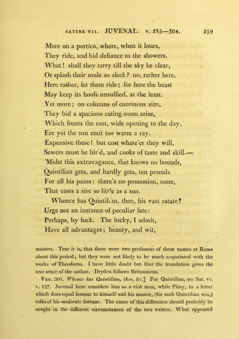 More on a portico, where, when it lours. They ride, and bid defiance to the showers. What! shall they tarry till the sky be clear, Or splash their mule so sleek? no, rather here. Here rather, let them ride; for here the beast May keep its hoofs unsullied, at the least. Yet more; on columns of enormous size, They bid a spacious eating-room arise, Which fronts the east, wide opening to the day. Ere yet the sun emit too warm a ray. Expensive these! but cost whate’er they will. Sewers must be hir’d, and cooks of taste and skill. ’Midst this extravagance, that knows no bounds, Quintilian gets, and hardly gets, ten pounds For all his pains: there’s no possession, none, That costs a sire so little as a son. Whence has Qiiintihan, then, his vast estate? Urge not an instance of peculiar fate: Perhaps, by luck. The lucky, I admit. Have all advantages; beauty, and wit, masters. True it is, that there were two professors of these names at Rome about this period; but they were not likely to he much acquainted with the works of Theodoras. I have little doubt but that the translation gives the true sense of the author. Dryden follows Britannicus. Ver. 301. Whence has Quintilian, then, ^’c.] For Quintilian, see Sat. vr. V. 127. Juvenal here considers him as a rich man, while Pliny, in a letter which does equal honour to himself and his master, (for such Quintilian was,) talks of his moderate fortune. The cause of this difference should probably be sought in the different circumstances of the two writers. What appeared