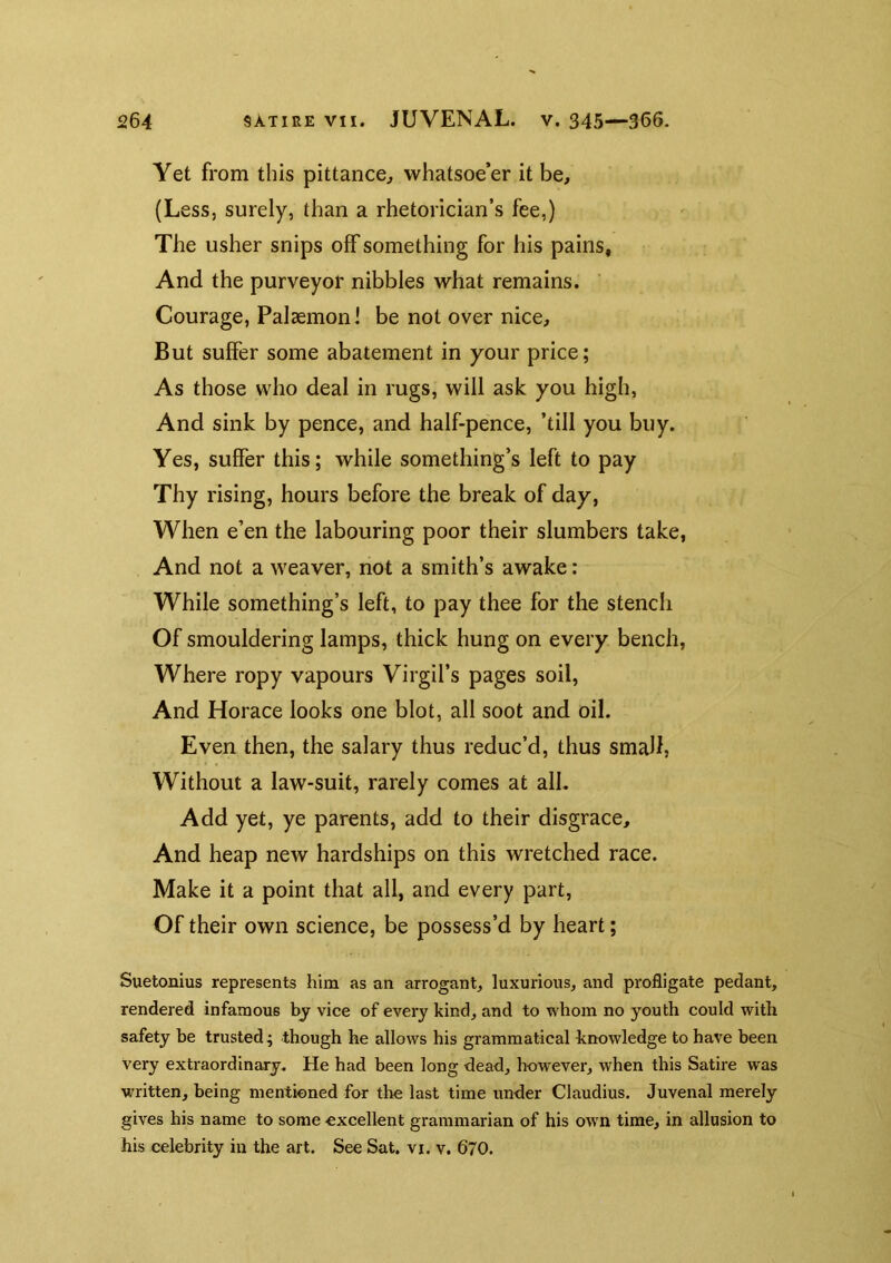 Yet from this pittance^ whatsoe’er it be, (Less, surely, than a rhetorician’s fee,) The usher snips off something for his pains. And the purveyor nibbles what remains. Courage, PalaemonI be not over nice. But suffer some abatement in your price; As those who deal in rugs, will ask you high, And sink by pence, and half-pence, ’till you buy. Yes, suffer this; while something’s left to pay Thy rising, hours before the break of day. When e’en the labouring poor their slumbers take, And not a weaver, not a smith’s awake: While something’s left, to pay thee for the stench Of smouldering lamps, thick hung on every bench, Where ropy vapours Virgil’s pages soil. And Horace looks one blot, all soot and oil. Even then, the salary thus reduc’d, thus small, Without a law-suit, rarely comes at all. Add yet, ye parents, add to their disgrace. And heap new hardships on this wretched race. Make it a point that all, and every part. Of their own science, be possess’d by heart; Suetonius represents Iiim as an arrogant, luxurious, and pi'ofligate pedant, rendered infamous by vice of every kind, and to whom no youth could with safety be trusted ^ though he allows his grammatical knowledge to have been very extraordinary. He had been long dead, hnw'ever, when this Satire was written, being mentioned for the last time under Claudius. Juvenal merely gives his name to some excellent grammarian of his owm time, in allusion to his celebrity in the art. See Sat. vi. v. 670.