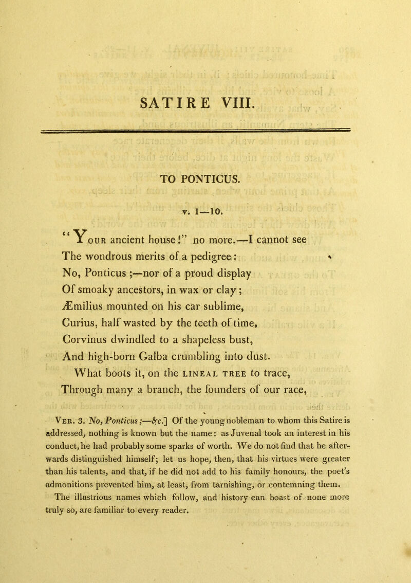 TO PONTICUS. Vt 1—10. ** Your ancient house!” no more.—I cannot see The wondrous merits of a pedigree; ' No, Ponticus;—nor of a proud display Of smoaky ancestors, in wax or clay; vEmilius mounted on his car sublime, Curius, half wasted by the teeth of time, Corvinus dwindled to a shapeless bust. And high-born Galba crumbling into dust. What boots it, on the lineal tree to trace, Through many a branch, the founders of our race, Ver. 3. No, Ponticus;—^c.] Of the young nobleman to whom this Satire is addressed, nothing is known hut the name: as Juvenal took an interest in his conduct, he had probably some sparks of worth. We do not find that he after- wards distinguished himself; let us hope, then, that his virtues were greater than his talents, and that, if he did not add to his family honours, the poet’s admonitions prevented him, at least, from tarnishing, or contemning them. The illustrious names which follow, and history can boast of none more truly so, are familiar to every reader.