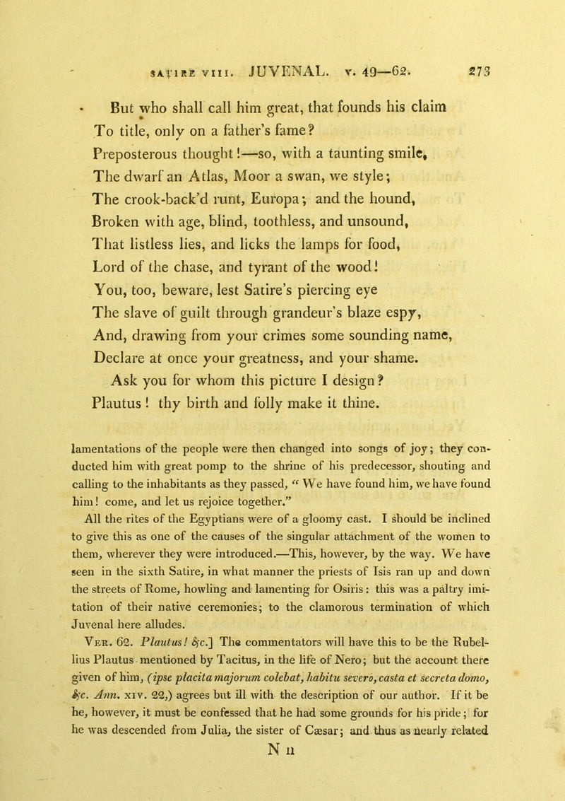 But who shall call him great, that founds his claim To title, only on a father’s fame? Preposterous thought!—so, with a taunting smile. The dwarf an Atlas, Moor a swan, we style; The crook-back’d runt, Europa; and the hound, Broken with age, blind, toothless, and unsound, That listless lies, and licks the lamps for food. Lord of the chase, and tyrant of the wood! You, too, beware, lest Satire’s piercing eye The slave of guilt through grandeur’s blaze espy. And, drawing from your crimes some sounding name, Declare at once your greatness, and your shame. Ask you for whom this picture I design ? Plautus ! thy birth and folly make it thine. lamentations of the people were then changed into songs of joy; they con- ducted him with great pomp to the shrine of his predecessor, shouting and calling to the inhabitants as they passed, “ We have found him, we have found him! come, and let us rejoice together.” All the rites of the Egyptians were of a gloomy cast. I should be inclined to give this as one of the causes of the singular attachment of the women to them, wherever they were introduced.—This, however, by the way. We have seen in the sixth Satire, in what manner the priests of Isis ran up and down the streets of Rome, howling and lamenting for Osiris : this was a paltry imi- tation of their native ceremonies; to the clamorous termination of which Juvenal here alludes. Vek. 62. Plautus! <^c.] The commentators will have this to be the Rubel- lius Plautus mentioned by Tacitus, in the life of Nero; but the account there given of him, (ipse placita majorum colehat, habitu severo, casta et secreta domo, Sfc. Ann, xiv. 22,) agrees but ill with the description of our author. If it be he, however, it must be confessed that he had some grounds for his pride; for he was descended from Julia, the sister of Csesar; and thus as nearly related