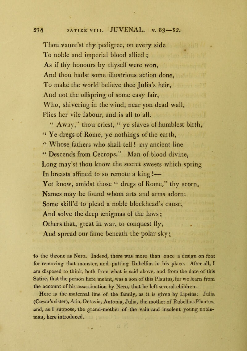 Thou vaunt’st thy pedigree, on every side To noble and imperial blood allied ; As if thy honours by thyself were won, And thou hadst some illustrious action done. To make the world believe thee Julia’s heir. And not the offspring of some easy fair, f Who, shivering in the wind, near yon dead wall. Plies her vile labour, and is all to all. “ Away,” thou criest, “ ye slaves of humblest birth, “Ye dregs of Rome, ye nothings of the earth. Whose fathers who shall tell! my ancient line “ Descends from Cecrops.” Man of blood divine, Long may’st thou know the secret sweets which spring In breasts affined to so remote a king !— Yet know, amidst those “ dregs of Rome,” thy scorn, Names may be found whom arts and arms adorn: Some skill’d to plead a noble blockhead’s cause. And solve the deep aenigmas of the laws; Others that, great in war, to conquest fly, . . And spread our fame beneath the polar sky; to the throne as Nero. Indeed, there was more than once a design on foot for removing that monster, and putting Rubellius in his place. After all, I am disposed to think, both from what is said above, and from the date of this Satire, that the person here meant, was a son of this Plautus, for we learn from the account of his assassination by Nero, that he left several children. Here is the maternal line of the family, as it is given by Lipsins: Julia (Caesar’s sister), Atia, Octavia, Antonia, Julia, the mother of Rubellius Plautus, and, as I suppose, the grand-mother of the vain and insolent young noble- man, here introduced.