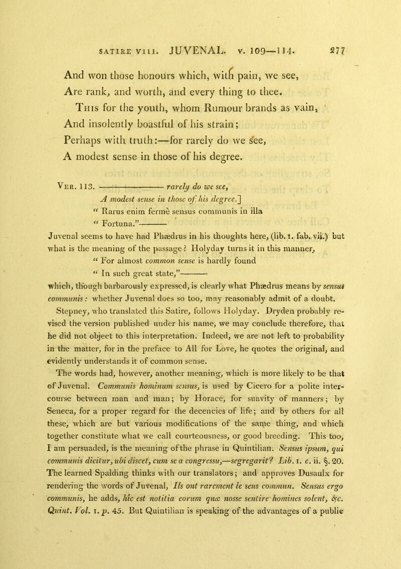 And won those honours which, witfi pain, we see, Are rankj and worth, and every thing to thee. This for the youth, whom Rumour brands as vain, And insolently boastful of his strain; Perhaps with truth:—for rarely do we see, A modest sense in those of his degree. Ver. 113. rarely do we see, A modest sense in those of his degree.^  Rarus enim ferme sensus communis in ilia ‘‘ Fortuna.” Juvenal seems to have had Phaedius in his thoughts here, (lib. i. fab. vii.) but what is the meaning of the passage ? Holydaj turns it in this manner, “ For almost common sense is hardly found “ In such great state,” which, though barbarously expressed, is clearly what Phaedrus means by sensus communis: whether Juvenal does so too, may reasonably admit of a doubt. Stepney, who translated this Satire, follows Holydaj'. Dryden probably re- vised the version published under his name, we may conclude therefore, that he did not object to this interpretation. Indeed, we are not left to probability in the matter, for in the preface to All for Love, he quotes the original, and evidently understands it of common sense. The words had, however, another meaning, which is more likely to be that of Juvenal. Communis hominum sensus, is used by Cicero for a polite inter- course between man and man; by Horace, for suavity of manners; by Seneca, for a proper regard for the decencies of life; and by others for all these, which are but various modifications of the saipe thing, and which together constitute what we call courteousness, or good breeding. This too, I am persuaded, is the meaning of the phrase in Quintilian. Sensus ipsum, qui communis dicitur, uhi discet, cum se a congressu,—segregarit'? Lib. i. c. ii. §. 20. The learned Spalding thinks with our translators; and approves Dusaulx for rendering the words of Juvenal, Ils ont rarement le sens commun. Sensus ergo communis, he adds, hic est notitia eorum qiue nosse sentire homines solerit, S^c. Quint. Vol. \.p. 45. But Quintilian is speaking of the advantages of a public