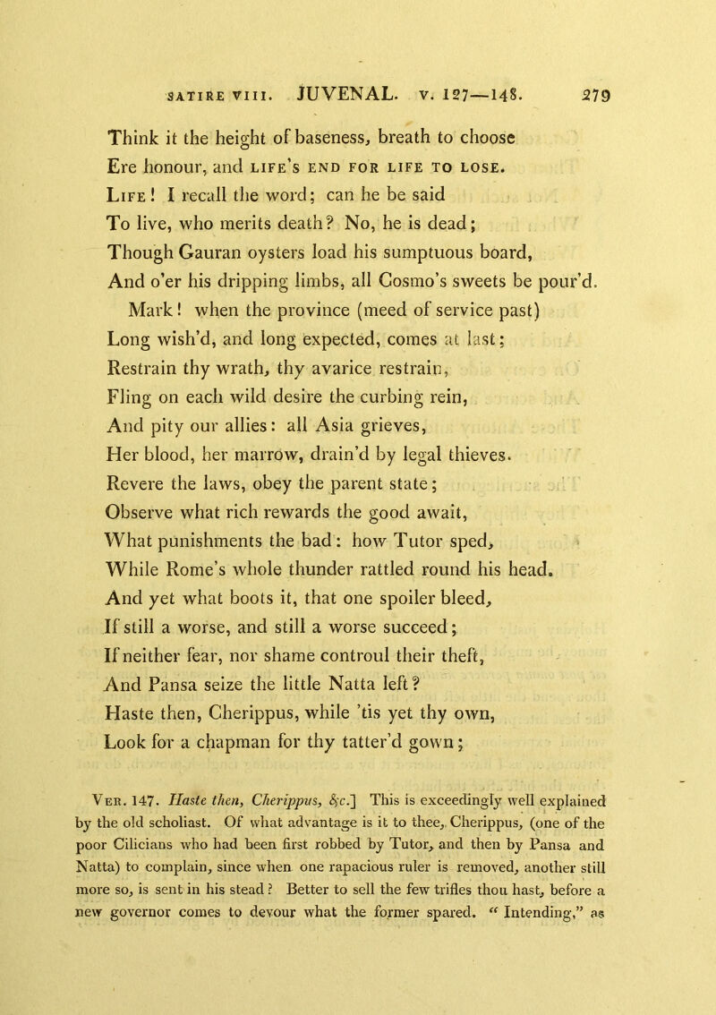 Think it the height of baseness, breath to choose Ere honour, and life’s end for life to lose* Life ! I recall the word; can he be said To live, who merits death? No, he is dead; Though Gauran oysters load his sumptuous board, And o’er his dripping limbs, all Cosmo’s sweets be pour’d. Mark! when the province (meed of service past) Long wish’d, and long expected, comes at last; Restrain thy wrath, thy avarice restrain, Fling on each wild desire the curbing rein, And pity our allies: all Asia grieves. Her blood, her marrow, drain’d by legal thieves. Revere the laws, obey the parent state; Observe what rich rewards the good await. What punishments the bad: how Tutor sped> While Rome’s whole thunder rattled round his head. And yet what boots it, that one spoiler bleed. If still a worse, and still a worse succeed; If neither fear, nor shame controul their theft, And Pansa seize the little Natta left? Haste then, Cherippus, while ’tis yet thy own, Look for a chapman for thy tatter’d gown; Ver. 147. Haste then, CJierippm, ^c.] This is exceedingly well explained by the old scholiast. Of what advantage is it to thee,, Cherippus, (one of the poor Cilicians who had been first robbed by Tutor, and then by Pansa and Natta) to complain, since when one rapacious ruler is removed, another still more so, is sent in his stead ? Better to sell the few trifles thoa hast, before a new governor comes to devour what the former spared. ** Intending,” as