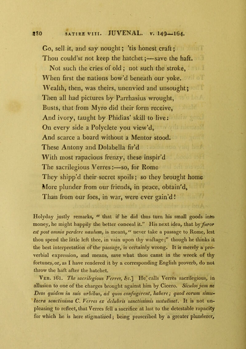 Go, sell it, and say nought; ’tis honest craft; Thou could’st not keep the hatchet;—save the haft. Not such the cries of old; not such the stroke. When first the nations bow’d beneath our yoke. Wealth, then, was theirs, unenvied and unsought; Then all had pictures by Parrhasius wrought. Busts, that from Myro did their form receive, And ivory, taught by Phidias’ skill to live: On every side a Polyclete you view’d. And scarce a board without a Mentor stood. These Antony and Dolabella fir’d With most rapacious frenzy, these inspir’d The sacrilegious Verres:—so, for Rome They shipp’d their-secret spoils; so they brought home More plunder from our friends, in peace, obtainM, Than from our foes, in war, were ever gain’d! Holyday justly remarks,  that if he did thus turn his small goods into money, he might happily the better conceal it.” His next idea, that byy«ro^ est post omnia ptrdere naulum^ is meant, “ never take a passage to Rome, lest thou spend the little left thee, in vain upon thy waftage;” though he thinks it the best interpretation of the passage, is certainly wrong. It is merely a pro- verbial expression, and means, save what thou canst in the wreck of thy fortune^, or, as I have rendered it by a corresponding English proverb, do not throw the haft after the hatchet. Ver. 161. The sacrilegious Verres, He^ calls Verres sacrilegious, in allusion to one of the charges brought against him by Cicero. Siculosjam ne Deos quidem in suis urbibus, ad quos confugerent, habere ^ quod eorum simu- lacra sanctissima C. Verres ex delubris sanctissimis sustulisset. It is not un- pleasing to reflect, that Verres fell a sacrifice at last to the detestable rapacity for which he is here stigmatized; being proscribed by a greater plunderer.