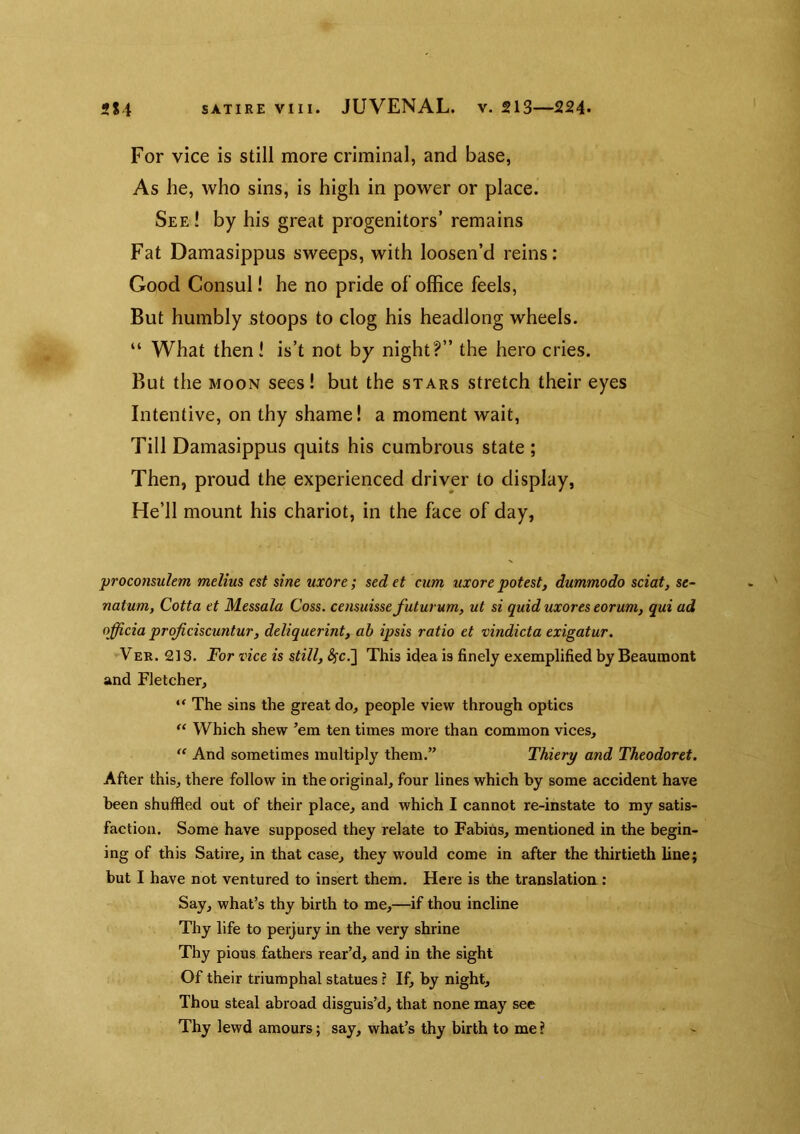 For vice is still more criminal, and base, As he, who sins, is high in power or place. See! by his great progenitors’ remains Fat Damasippus sweeps, with loosen’d reins: Good Consul! he no pride of office feels, But humbly stoops to clog his headlong wheels. “ What then! is’t not by night?” the hero cries. But the MOON sees! but the stars stretch their eyes Intentive, on thy shame! a moment wait, Till Damasippus quits his cumbrous state ; Then, proud the experienced driver to display, He’ll mount his chariot, in the face of day, proconsulem melius est sine uxore; sed et cum uxore potest, dummodo sciat, se- natum, Cotta et Messala Coss. censuissefuturum, ut si quid uxores eorum, qui ad officia projiciscuntur, deliquerint, ab ipsis ratio et vindicta exigatur. Ver. 213. For vice is still, ^c.] This idea is finely exemplified by Beaumont and Fletcher, “ The sins the great do, people view through optics ‘‘ Which shew ’em ten times more than common vices, “ And sometimes multiply them.” Thiery and Theodoret. After this, there follow in the original, four lines which by some accident have been shuffled out of their place, and which I cannot re-instate to my satis- faction. Some have supposed they relate to Fabius, mentioned in the begin- ing of this Satire, in that case, they would come in after the thirtieth line; but I have not ventured to insert them. Here is the translation; Say, what’s thy birth to me,—if thou incline Thy life to perjury in the very shrine Thy pious fathers rear’d, and in the sight Of their triumphal statues r If, by night. Thou steal abroad disguis’d, that none may see Thy lewd amours; say, what’s thy birth to me ?