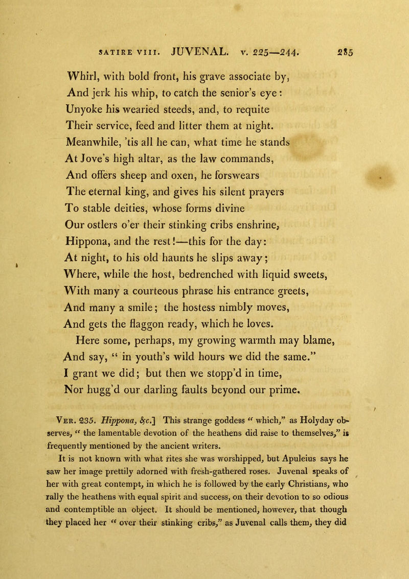 Whirl, with bold front, his grave associate by, And jerk his whip, to catch the senior’s eye t Unyoke his wearied steeds, and, to requite Their service, feed and litter them at night. Meanwhile, ’tis all he can, what time he stands At Jove’s high altar, as the law commands. And offers sheep and oxen, he forswears The eternal king, and gives his silent prayers To stable deities, whose forms divine Our ostlers o’er their stinking cribs enshrinCj Hippona, and the rest!—this for the day: At night, to his old haunts he slips away; Where, while the host, bedrenched with liquid sweets, With many a courteous phrase his entrance greets. And many a smile; the hostess nimbly moves. And gets the flaggon ready, which he loves. Here some, perhaps, my growing warmth may blame, And say, “ in youth’s wild hours we did the same.” I grant we did; but then we stopp’d in time, Nor hugg’d our darling faults beyond our prime. Vek. 235. Hippona, ^c.] This strange goddess which^” as Holyday ob- serves, ‘‘ the lamentable devotion of the heathens did raise to themselves/’ is frequently mentioned by the ancient writers. It is not known with what rites she was worshipped, but Apuleius says he saw her image prettily adorned with fresh-gathered roses. Juvenal speaks of her with great contempt, in which he is followed by the early Christians, who rally the heathens Avith equal spirit and success, on their devotion to so odious and contemptible an object. It should be mentioned, however, that though they placed her over their stinking cribs,” as Juvenal calls them, they did