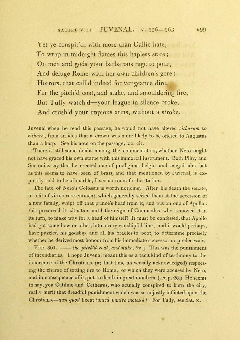 Yet ye conspir’d, with more than Gallic hate, To wrap in midnight flames this hapless state; On men and gods your barbarous rage to pour, And deluge Rome with her own children’s gore: Horrors, that call’d indeed for vengeance dire, For the pitch’d coat, and stake, and smouldering fire, But Tully watch’d'—your league in silence broke, And crush’d your impious arms, without a stroke. Juvenal when he read this passage, he would not have altered citharam to dthara, from an idea that a crown was more likely to be offered to Augustus than a harp. See his note on the passage,.loc. cit. There is still some doubt among the commentators, whether Nero might not have graced his own statue with this immortal instrument. Both Pliny and Suetonius say that he erected one of prodigious height and magnitude: but as this seems to have been of brass, and that mentioned by Juvenal, is ex.- pressly said to be of marble, I see no room for hesitation... The fate of Nero’s Colossus is worth noticing. After his death the senate, in a fit of virtuous resentment, which generally seized them at the accession of a new family, whipt off that prince’s head from it, and put on one of Apollo : this preserved its situation until the reign of Commodus, wLo removed it in its turn, to make way for a head of himself! It must be confessed, that Apollo had got some how or other, into a very worshipful line; and it would perhaps, have puzzled his godship, and all his oracles to boot, to determine precisely whether he derived most honour from his immediate successor or predecessor. Ver. 361. the pitch'd coat, and stake, <^c.] This was the punishment of incendiaries. I hope Juvenal meant this as a tacit kind of testimony to the innocence of the Christians, (at that time universally acknowledged) respect- ing the charge of setting fire to Rome; of which they were accused by Nero, and in consequence of it, put to death in great numbers, (see p. 28.) He seems to say, you Catiline and Cethegus, who actually conspired to burn the city, really merit that dreadful punishment which was so unjustly inflicted upon the Christians,—ausi quod liceat tunica punire molesld! For Tully, see Sat. x.