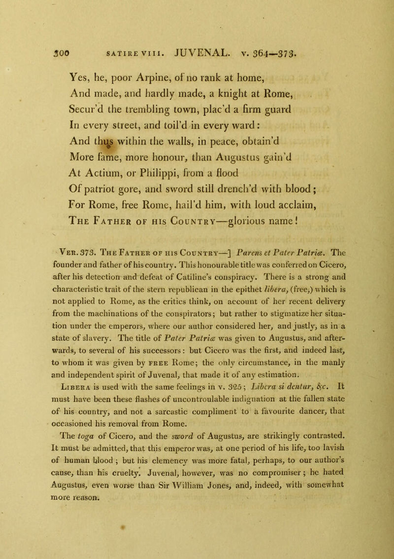Yes, he, poor Arpine, of no rank at home, And made, and hardly made, a knight at Rome, Secur’d the trembling town, plac’d a firm guard In every street, and toil’d in every ward: And thi^s within the walls, in peace, obtain’d More fame, more honour, than Augustus gain’d At Actium, or Philippi, from a flood Of patriot gore, and sword still drench’d with blood; For Rome, free Rome, hail’d him, with loud acclaim. The Father of his Country—glorious name! Ver. 373. The Father OF HIS Country—] Parens et Pater Patria. The founder and father of his country. This honourable title was conferred on Cicero, after his detection and defeat of Catiline’s conspiracy. There is a strong and characteristic trait of the stern republican in the epithet libera, (free>) which is not applied to Rome, as the critics think, on account of her recent delivery from the machinations of the conspirators; but rather to stigmatize her situa- tion under the emperors, where our author considered her, and justly, as in a state of slavery. The title of Pater Patrice was given to Augustus, and after- wards, to several of his successors: but Cicero was the first, and indeed last, to whom it was given by free Rome; the only circumstance, in the manly and independent spirit of Juvenal, that made it of any estimation. Libera is used with the same feelings in v. 325 ; Libera si dentur, <^c. It must have been these flashes of uncontroulable indignation at the fallen slate of his country, and not a sarcastic compliment to k favourite dancer, that occasioned his removal from Rome. The toga of Cicero, and the sword of Augustus, are strikingly contrasted. It must be admitted, that this emperor was, at one period of his life, too lavish of human blood ; but his clemency was more fatal, perhaps, to our author’s cause, than his cruelty. Juvenal, however, was no compromiser; he hated Augustus, even worse than Sir William Jones, and, indeed, with somewhat more reason.