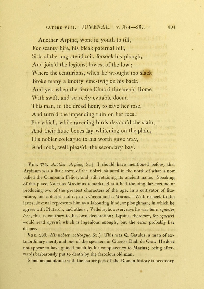 Another Arpine, wont in youth to till, For scanty hire, his bleak paternal hill, Sick of the ungrateful toil, forsook his plough. And join’d the legions, lowest of the low; Where the centurions, when he wrought too slack. Broke many a knotty vine-twig on his back. And yet, when the fierce Cimbri threaten’d Rome With swift, and scarcely evitable doom, This man, in the dread hour, to save her rose, And turn’d the impending ruin on her foes: For which, while ravening birds devour’d the slain, And their huge bones lay whitening on the plain, His nobler colleague to his worth gave way, And took, well pleas’d, the secondary bay. Ver. 374. Another Arpine, (^'c.] I should have mentioned before, that Arpiiium was a little town of the Volsci, situated in the north of what is now called the Campania Felice, and still retaining its ancient name. Speaking of this place, Valerius Maximus remarks, that it had the singular fortune of producing two of the greatest characters of the age, in a cultivator of lite- rature, and a despiser of it; in a Cicero and a Marius.—With respect to the latter, Juvenal represents him as a labouring hind, or ploughman, in which he agrees with Plutarch, and others ; Velleius, however, says he was born equestri loco, this is contrary to his own declaration; Lipsius, therefore, for equestri would read agresti, which is ingenious enough; but the error probably lies deeper. Ver. 386. His nobler colleague, ^c,] This was Q. Catulus, a man of ex- traordinary merit, and one of the speakers in Cicero’s Dial, de Orat. He does not appear to have gained much by his complacency to Marius; being after- wards barbarously put to death by the ferocious old man. Some acquaintance with the earlier part of the Roman history is necessary