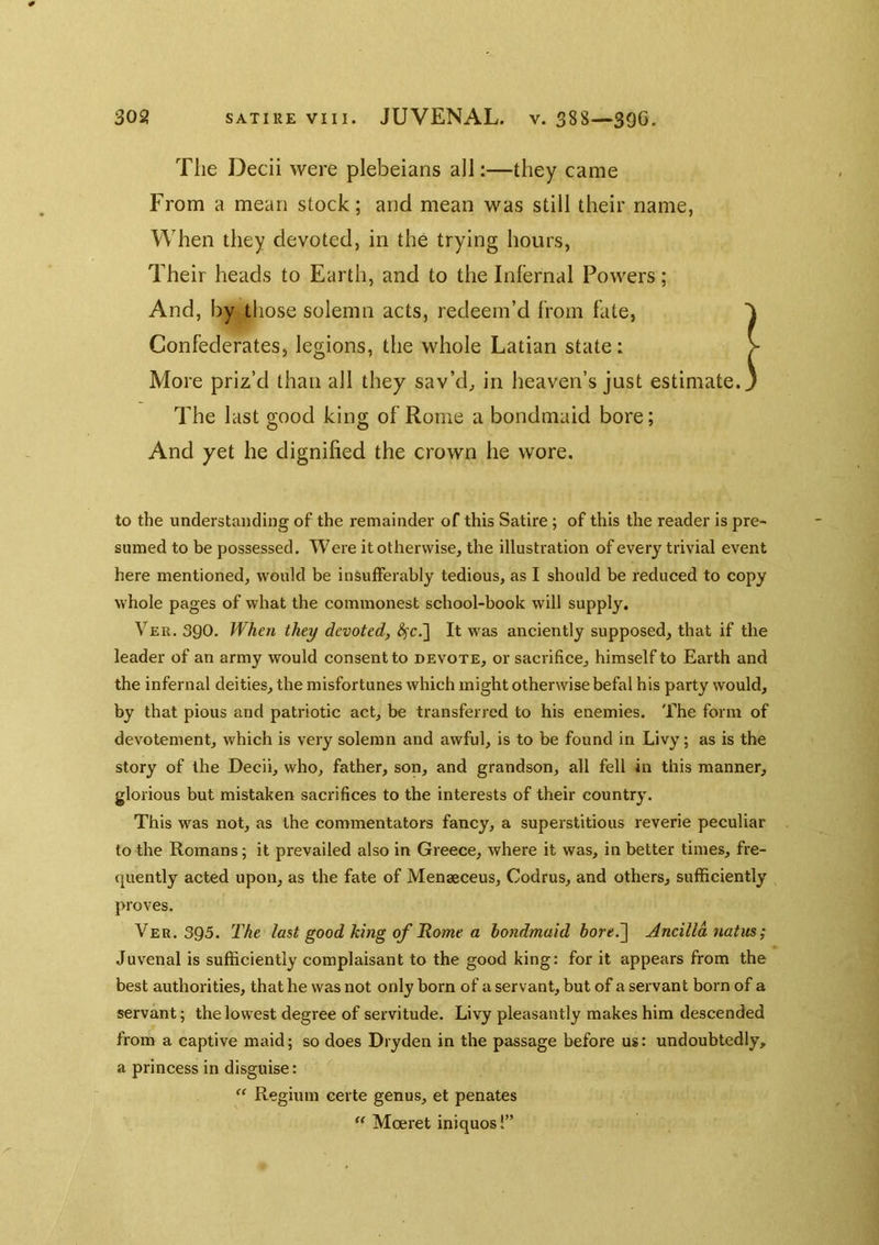 The Decii were plebeians all;—they came From a mean stock; and mean was still their name, When they devoted, in the trying hours. Their heads to Earth, and to the Inl’ernal Powers; And, by those solemn acts, redeem’d from fate, Confederates, legions, the whole Latian state: > More priz’d than all they sav’d, in heaven’s just estimate. ' The last good king of Rome a bondmaid bore; And yet he dignified the crown he wore. to the understanding of the remainder of this Satire; of this the reader is pre- sumed to be possessed. Were it otherwise, the illustration of every trivial event here mentioned, would be insufferably tedious, as I should be reduced to copy whole pages of what the commonest school-book will supply. Veu. 390. When they devoted, d^c.] It was anciently supposed, that if the leader of an army would consent to devote, or sacrifice, himself to Earth and the infernal deities, the misfortunes which might otherwise befal his party would, by that pious and patriotic act, be transferred to his enemies. The form of devotement, which is very solemn and awful, is to be found in Livy; as is the story of the Decii, who, father, son, and grandson, all fell in this manner, glorious but mistaken sacrifices to the interests of their country. This was not, as the commentators fancy, a superstitious reverie peculiar to the Romans; it prevailed also in Greece, where it was, in better times, fre- quently acted upon, as the fate of Menaeceus, Codrus, and others, sufficiently proves. Ver. 395. The last good king of Home a hondmuid hore.~\ Ancilldnatm; Juvenal is sufficiently complaisant to the good king: for it appears from the best authorities, that he was not only born of a servant, but of a servant born of a servant; the lowest degree of servitude. Livy pleasantly makes him descended from a captive maid; so does Dryden in the passage before us: undoubtedly, a princess in disguise: Regium certe genus, et penates  Moeret iniquos!”