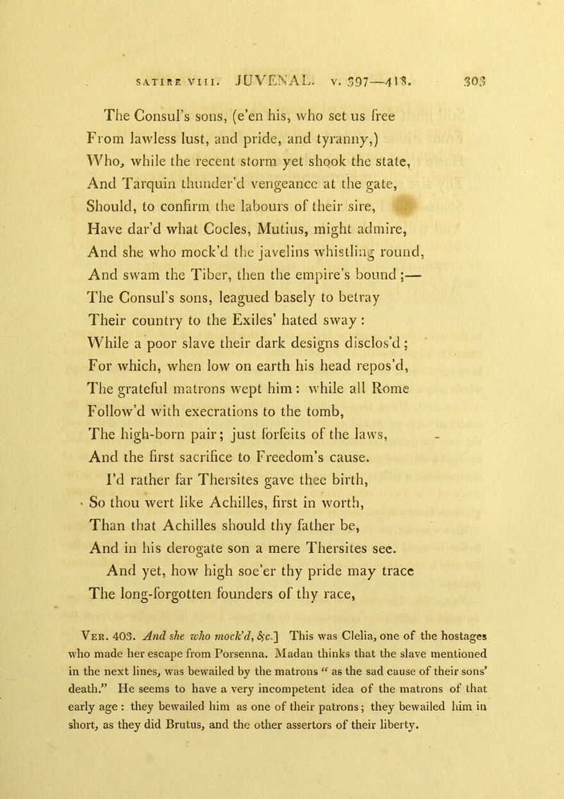 The Consul’s sons, (e’en his, who set us free From lawless lust, and pride, and tyranny,) A'Vhoj while the recent storm yet shook the state, And Tarquin thunder’d vengeance at the gate, Should, to confirm the labours of their sire. Have dar’d what Codes, Mutius, might admire, And she who mock’d the javelins whistling round, And swam the Tiber, then the empire’s bound ;— The Consul’s sons, leagued basely to betray Their country to the Exiles’ hated sway : While a poor slave their dark designs disclos’d; For which, when low on earth his head repos’d, The grateful matrons wept him: while all Rome Follow’d with execrations to the tomb, The high-born pair; just forfeits of the laws, And the first sacrifice to Freedom’s cause. Fd rather far Thersites gave thee birth, ' So thou wert like Achilles, first in worth, Than that Achilles should thy father be. And in his derogate son a mere Thersites see. And yet, how high soe’er thy pride may trace The long-forgotten founders of thy race, Ver. 403. And she who mock'd, This was Clelia, one of the hostages who made her escape from Porsenna. Madau thinks that the slave mentioned in the next lines, was bewailed by the matrons “ as the sad cause of their sons’ death.” He seems to have a very incompetent idea of the matrons of that early age : they bewailed him as one of their patrons; they bewailed him in short, as they did Brutus, and the other assertors of their liberty.