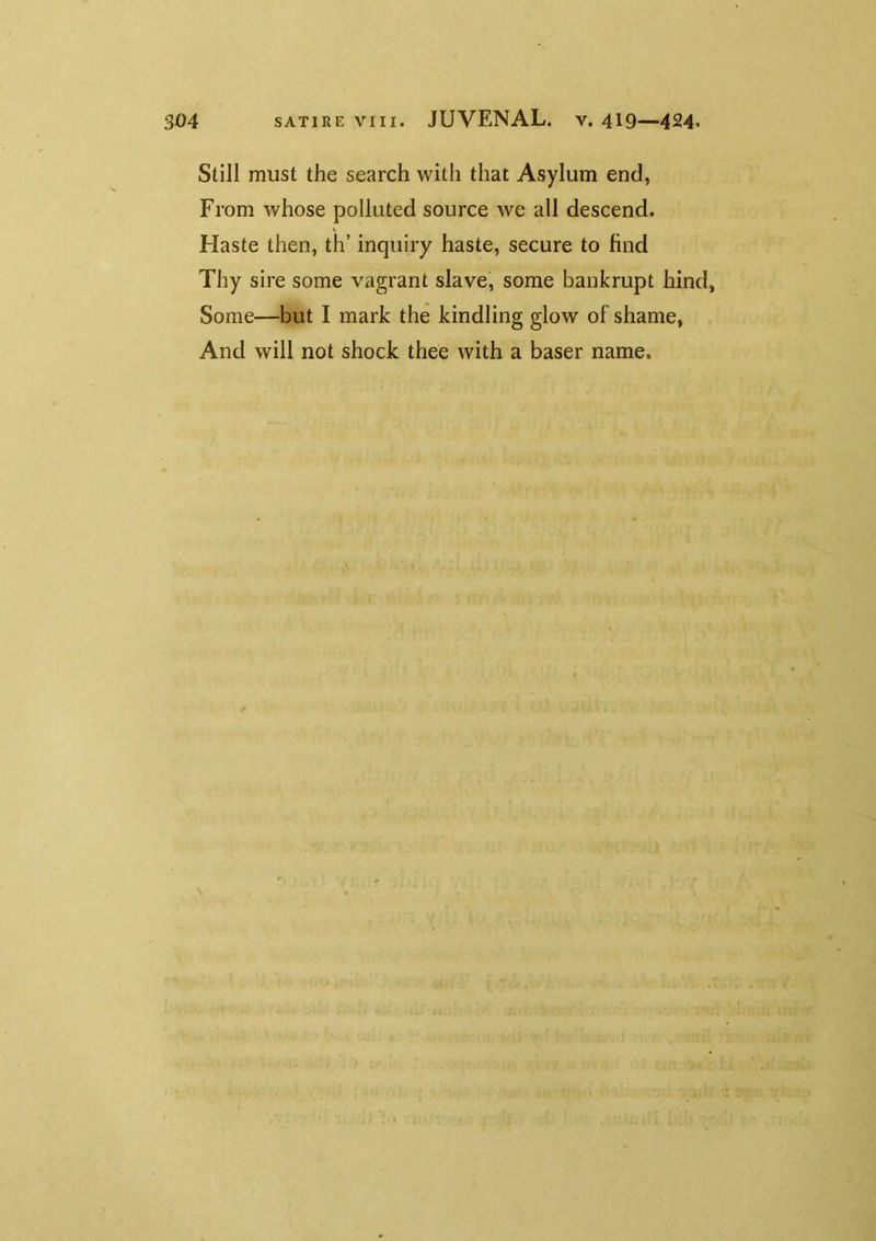 Still must the search with that Asylum end, From whose polluted source we all descend. Haste then, th’ inquiry haste, secure to find Thy sire some vagrant slave, some bankrupt hind, Some—but I mark the kindling glow of shame, And will not shock thee with a baser name.