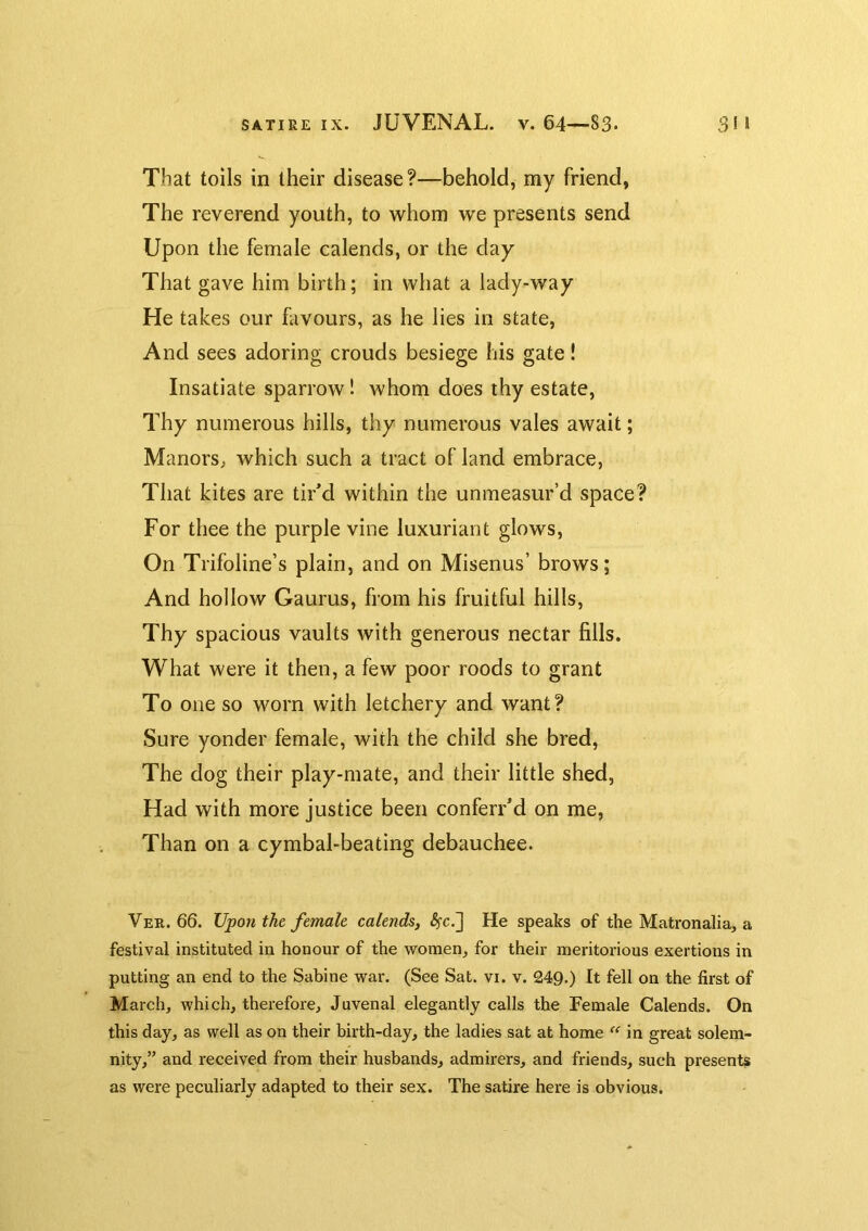 That toils in their disease ?—behold, my friend, The reverend youth, to whom we presents send Upon the female calends, or the day That gave him birth; in what a lady-way He takes our favours, as he lies in state. And sees adoring crouds besiege his gate! Insatiate sparrow! whom does thy estate. Thy numerous hills, thy numerous vales await; Manors, which such a tract of land embrace, That kites are tir'd within the unmeasur’d space? For thee the purple vine luxuriant glows. On Trifbline’s plain, and on Misenus’ brows; And hollow Gaums, from his fruitful hills. Thy spacious vaults with generous nectar fills. What were it then, a few poor roods to grant To one so worn with letchery and want? Sure yonder female, with the child she bred. The dog their play-mate, and their little shed. Had with more justice been conferr’d on me. Than on a cymbal-beating debauchee. Ver. 66. Upon the female calends, <5fc.] He speaks of the Matronalia, a festival instituted in honour of the women, for their meritorious exertions in putting an end to the Sabine war. (See Sat. vi. v. 24Q.) It fell on the first of March, which, therefore, Juvenal elegantly calls the Female Calends. On this day, as well as on their birth-day, the ladies sat at home “ in great solem- nity,” and received from their husbands, admirers, and friends, such presents as were peculiarly adapted to their sex. The satire here is obvious.