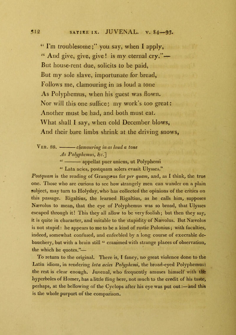 “ I’m troublesome;” you say, when I apply, And give, give, give! is my eternal cry.”— But house-rent due, solicits to be paid, But my sole slave, importunate for bread, Follows me, clamouring in as loud a tone As Polyphemus, when his guest was flown. Nor will this one sulflce; my work’s too great: Another must be had, and both must eat. What shall I say, when cold December blows, And their bare limbs shrink at the driving snows, Ver. 88. clamouring in as loud a tone As Polyphemus,  appellat puer unicus, ut Polyphemi “ Lata acies, postquam solers evasit Ulysses.” Postquam is the reading of Grangaeus ior per quam, and, as I think, the true one. Those who are curious to see how strangely men can wander on a plain subject, may turn to Holyday,who has collected the opinions of the critics on this passage. Rigaltius, the leaimed Rigaltius, as he calls him, supposes Naevolus to mean, that the ey-e of Polyphemus was so broad, that Ulysses escaped through it! This they all allow to be very foolish; but then they say, it is quite in character, and suitable to the stupidity of Naevolus. But Naevolus is not stupid: he appears to me to be a kind of rustic Polonius; with faculties, indeed, somewhat confused, and enfeebled by a long course of execrable de- bauchery, but with a brain still crammed with strange places of observation, the which he quotes.”— To return to the original. There is, T fancy, no great violence done to the Latin idiom, in rendering lata acies Polyphemi, the broad-eyed Polyphemus: the rest is clear enough. Juvenal, who frequently amuses himself with th'fe hyperboles of Homer, has a little fling here, not much to the credit of his taste, perhaps, at the bellowing of the Cyclops after his eye was put out:—and this is the whole purport of the corapai’ison.