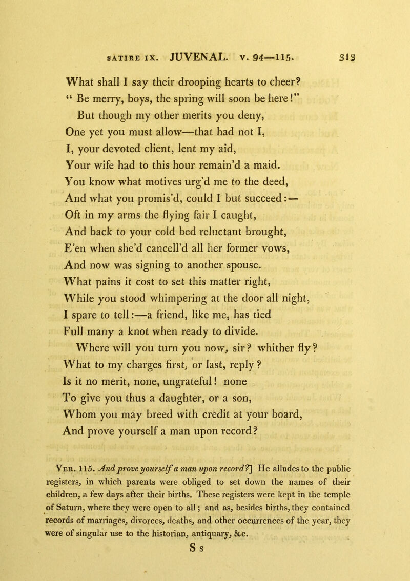What shall I say their drooping hearts to cheer? “ Be merry, boys, the spring will soon be here!” But though my other merits you deny. One yet you must allow—that had not I, I, your devoted client, lent my aid. Your wife had to this hour remain’d a maid. You know what motives urg’d me to the deed. And what you promis’d, could 1 but succeed: — Oft in my arms the flying fair I caught. And back to your cold bed reluctant brought. E’en when she’d cancell’d all her former vows. And now was signing to another spouse. What pains it cost to set this matter right, While you stood whimpering at the door all night, I spare to tell:—a friend, like me, has tied Full many a knot when ready to divide. Where will you turn you now, sir? whither fly? What to my charges first, or last, reply ? Is it no merit, none, ungrateful I none To give you thus a daughter, or a son. Whom you may breed with credit at your board. And prove yourself a man upon record ? Ver. 115. And prove yourself a man upon recordf\ He alludes to the public registers, in which parents were obliged to set down the names of their children, a few days after their births. These registers were kept in the temple of Saturn, where they were open to all; and as, besides births, they contained records of marriages, divorces, deaths, and other occurrences of the year, they were of singular use to the historian, antiquary, 8cc. Ss