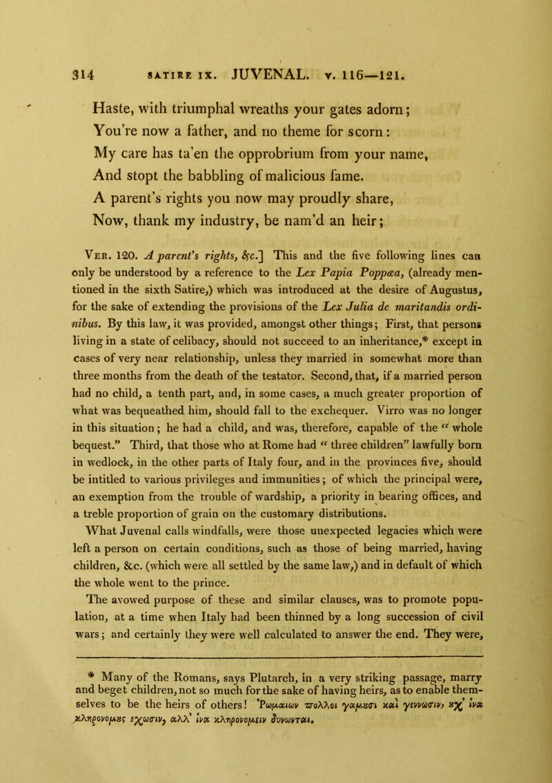 Haste, with triumphal wreaths your gates adorn; You’re now a father, and no theme for scorn; My care has ta’en the opprobrium from your name, And stopt the babbling of malicious fame. A parent’s rights you now may proudly share, Now, thank my industry, be nam’d an heir; Ver. 120. A parent’s rights, This and the five following lines can only be understood by a reference to the Lex Papia Poppeea, (already men- tioned in the sixth Satire,) which was introduced at the desire of Augustus, for the sake of extending the provisions of the Lex Julia de maritandis ordi- nibus. By this law, it was provided, amongst other things; First, that persons living in a state of celibacy, should not succeed to an inheritance,* except in cases of very near relationship, unless they married in somewhat more than three months from the death of the testator. Second, that, if a married person had no child, a tenth part, and, in some cases, a much greater proportion of what was bequeathed him, should fall to the exchequer. Virro was no longer in this situation ; he had a child, and was, therefore, capable of the whole bequest.” Third, that those who at Rome had  three children” lawfully born in wedlock, in the other parts of Italy four, and in the provinces five, should be intitled to various privileges and immunities; of which the principal were, an exemption from the trouble of wardship, a priority in bearing offices, and a treble proportion of grain on the customary distributions. What Juvenal calls windfalls, were those unexpected legacies which were left a person on certain conditions, such as those of being married, having children, &c. (which were all settled by the same law,) and in default of which the whole went to the prince. The avowed purpose of these and similar clauses, was to promote popu- lation, at a time when Italy had been thinned by a long succession of civil wars; and certainly they were well calculated to answer the end. They were. * Many of the Romans, says Plutarch, in a very striking passage, marry and beget children, not so much for the sake of having heirs, as to enable them- selves to be the heirs of others! 'PcofAatwv •stoATvoj yocy,H<n ymucnv) Ivx s^uinVj »KX’ Ivx xXripovoi/.uv Svvuvrxi,