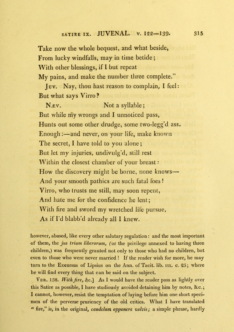 Take now the whole bequest, and what beside, From lucky windfalls, may in time betide; With other blessings, if I but repeat My pains, and make the number three complete.” Juv. Nay, thou hast reason to complain, I feel: But what says Virro? N^v. Not a syllable; But while my wrongs and I unnoticed pass, Hunts out some other drudge, some two-legg’d ass. Enough:—and never, on your life, make known The secret, I have told to you alone; But let my injuries, undivulg’d, still rest Within the closest chamber of your breast: How the discovery might be borne, none knows— And your smooth pathics are such fatal foes! Virro, who trusts me still, may soon repent, And hate me for the confidence he lent; With fire and sword my wretched life pursue, As if I’d blabb’d already all 1 knew. however, abused, like every other salutary regulation: and the most important of them, the jus trium liberorum, (or the privilege annexed to having three children,) was frequently granted not only to those who had no children, but even to those who were never married ! If the reader wish for more, he may turn to the Excursus of Lipsius on the Ann. of Tacit, lib. iii. c. 25; where he will find every thing that can be said on the subject. Ver. 138. With Jire,. ^c.] As I would have the reader pass as lightly over this Satire as possible, I have studiously avoided detaining him by notes, &c.; I cannot, however, resist the temptation of laying before him one short speci- men of the perverse pruriency of the old critics. What I have translated fire,” is, in the original, canddam apponerc valvisj a simple phrase, hardly