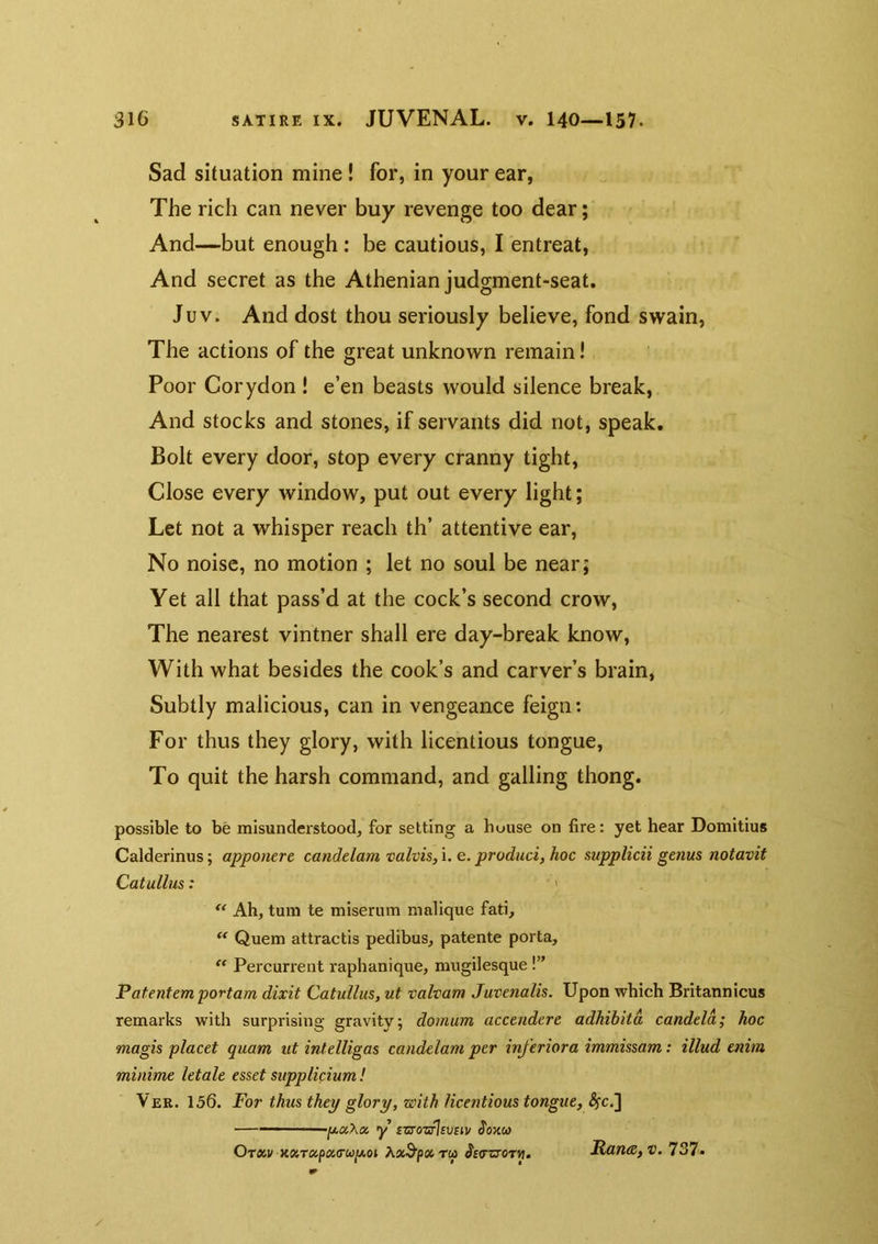 Sad situation mine! for, in your ear, The rich can never buy revenge too dear; And—but enough: be cautious, I entreat, And secret as the Athenian judgment-seat. Juv. And dost thou seriously believe, fond swain, The actions of the great unknown remain! Poor Corydon ! e’en beasts would silence break, And stocks and stones, if servants did not, speak. Bolt every door, stop every cranny tight, Close every window, put out every light; Let not a whisper reach th’ attentive ear. No noise, no motion ; let no soul be near; Yet all that pass’d at the cock’s second crow. The nearest vintner shall ere day-break know. With what besides the cook’s and carver’s brain, Subtly malicious, can in vengeance feign: For thus they glory, with licentious tongue. To quit the harsh command, and galling thong. possible to be misunderstood, for setting a house on fire: yet hear Domitius Calderinus; apponerc canddam valvis, \.e. produci,hoc supplicii genus notavif Catullus: •' Ah, turn te miserum malique fati. Quern attractis pedibus, patente porta, Percurrent raphanique, mugilesque !” Patentem portam dixit Catullus, ut valvam Juvenalis. Upon which Britannicus remarks with surprising gravity; dornum accendere adhibitd candela; hoc magis placet quam ut intelligas candelam per inferiora immissam: illud enim minime letale esset supplicium! Ver. 156. For thus they glory, with licentious tongue, ^c.] — •[j.ccXoi y £zs'ozrJsv£iv ^okco Ot«i/ JfcrzroTM. Kane, v. 737.