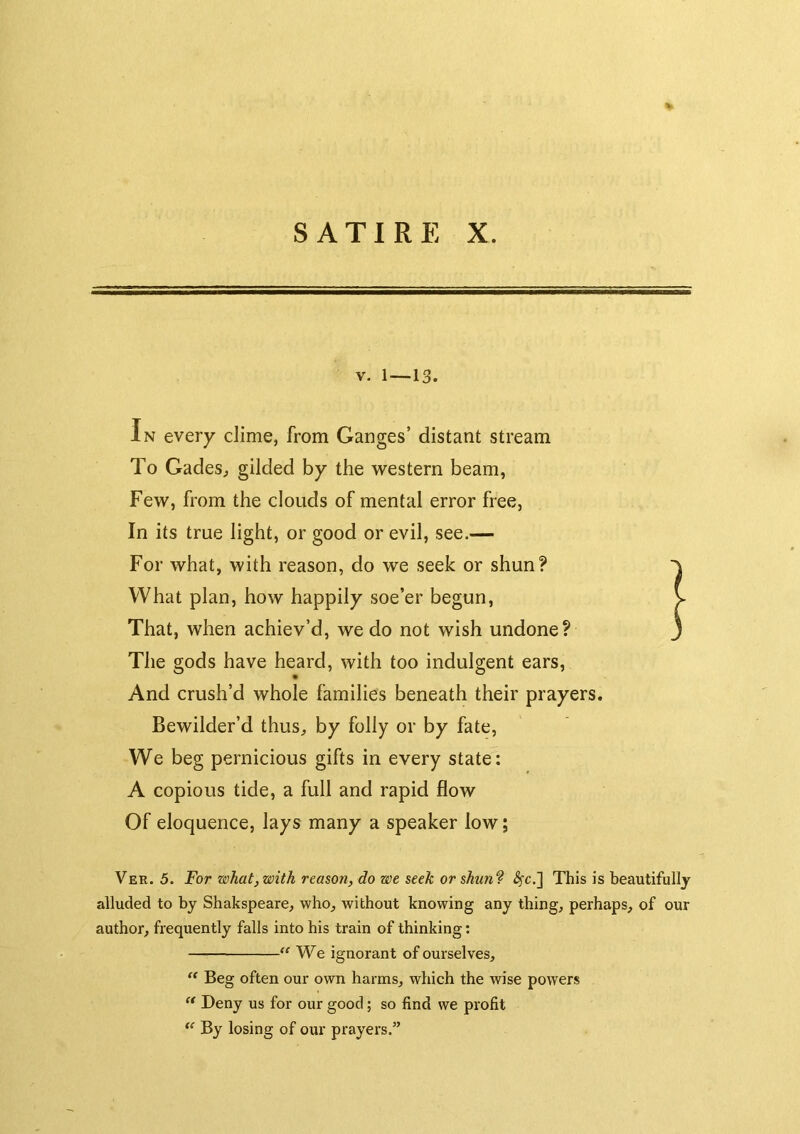> SATIRE X. V. 1—13. In every clime, from Ganges’ distant stream To Gades^ gilded by the western beam, Few, from the clouds of mental error free, In its true light, or good or evil, see.— For what, with reason, do we seek or shun? What plan, how happily soe’er begun. That, when achiev’d, we do not wish undone? The gods have heard, with too indulgent ears. And crush’d whole families beneath their prayers. Bewilder’d thus, by folly or by fate. We beg pernicious gifts in every state: A copious tide, a full and rapid flow Of eloquence, lays many a speaker low; Ver. 5. For what, with reason, do we seek or shun? <^c.] This is beautifully alluded to by Shakspeare, who, without knowing any thing, perhaps, of our author, frequently falls into his train of thinking: We ignorant of ourselves. Beg often our own harms, which the wise powers Deny us for our good; so find we profit By losing of our prayers.”