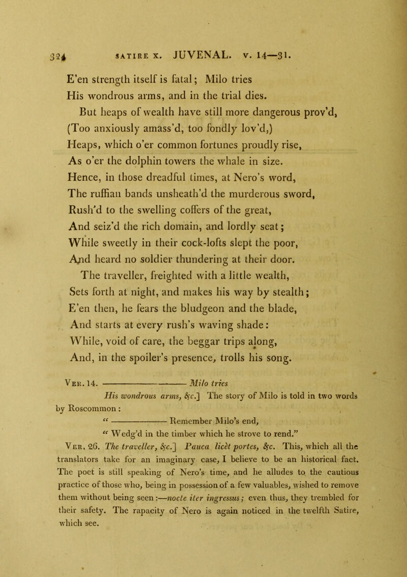 E’en strength itself is fatal; Milo tries His wondrous arms, and in the trial dies. But heaps of wealth have still more dangerous prov’d, (Too anxiously amass’d, too fondly lov’d,) Heaps, which o’er common fortunes proudly rise, As o’er the dolphin towers the whale in size. Hence, in those dreadful times, at Nero’s word, The ruffian bands unsheath’d the murderous sword, Rush’d to the swelling coffers of the great, And seiz’d the rich domain, and lordly seat; While sweetly in their cock-lofts slept the poor, Ajid heard no soldier thundering at their door. The traveller, freighted with a little wealth. Sets forth at night, and makes his way by stealth; E’en then, he fears the bludgeon and the blade. And starts at every rush’s waving shade: While, void of care, the beggar trips along. And, in the spoiler’s presence, trolls his song. Vee. 14. Milo tries His wondrous arms, ^'c.] The story of Milo is told in two words by Roscommon: Remember Milo’s end, W edg’d in the timber which he strove to rend.” Ver, 26. The traveller, Patica licet portes, Ssc. This, which all the translators take for an imaginary case, I believe to be an historical fact. The poet is still speaking of Nero’s time, and he alludes tp the cautious practice of those who, being in possession of a few valuables, wished to remove them without being seen:—nocte iter ingressus; even thus, they trembled for their safety. The rapacity of Nero is again noticed in the twelfth Satire, which see.