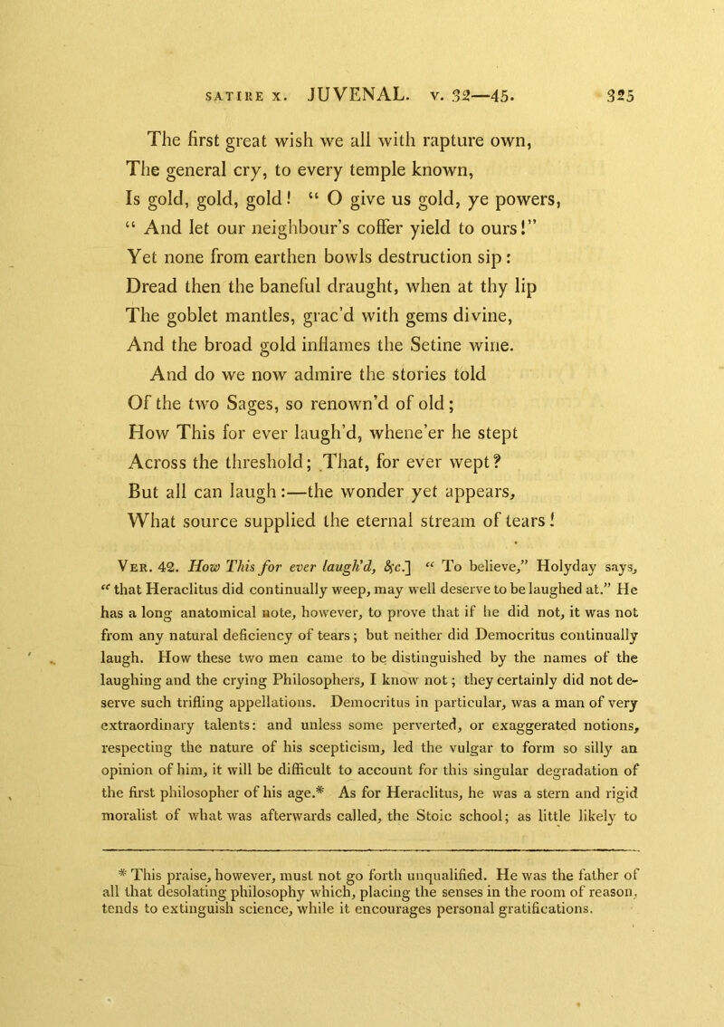 The first great wish we all with rapture own, The general cry, to every temple known. Is gold, gold, gold! “ O give us gold, ye powers, “ And let our neighbour’s coffer yield to ours!” Yet none from earthen bowls destruction sip: Dread then the baneful draught, when at thy lip The goblet mantles, grac’d with gems divine, And the broad gold inflames the Setine wine. And do we now admire the stories told Of the tAvo Sages, so renown’d of old; How This for ever laugh’d, whene’er he stept Across the threshold; That, for ever wept? But all can laugh:—the wonder yet appears. What source supplied the eternal stream of tears 1 Ver. 42. JJoty This for ever laugh'd, (Sfc.] “ To believe/’ Holyday says, that Heraclitus did continually weep, may well deserve to be laughed at.” He has a long anatomical note, however, to prove that if he did not, it was not from any natural deficiency of tears; but neither did Democritus continually laugh. How these two men came to be distinguished by the names of the laughing and the crying Philosophers, I know not; they certainly did not de- serve such trifling appellations, Democritus in particular, was a man of very extraordinary talents: and unless some perverted, or exaggerated notions, respecting the nature of his scepticism, led the vulgar to form so silly an opinion of him, it will be difficult to account for this singular degradation of the first philosopher of his age,* As for Heraclitus, he was a stern and rigid moralist of what was afterwards called, the Stoic school; as little likely to * This praise, however, must not go forth unqualified. He was the father of all that desolating philosophy which, placing the senses in the room of reason, tends to extinguish science, while it encourages personal gratifications.