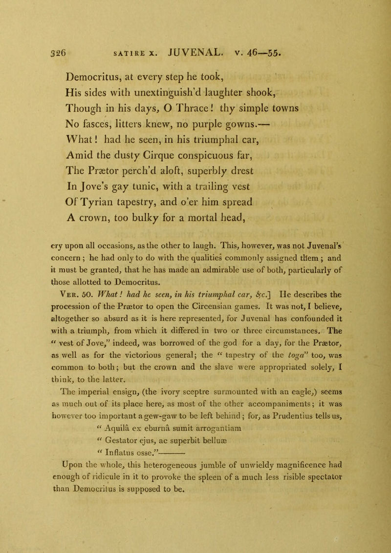 Democritus, at every step he took, His sides with unextinguish’d laughter shook, Though in his days, O Thrace! thy simple towns No fasces, litters knew, no purple gowns.— What! had he seen, in his triumphal car, Amid the dusty Cirque conspicuous far. The Pr3etor perch’d aloft, superbly drest In Jove’s gay tunic, with a trailing vest Of Tyrian tapestry, and o’er him spread A crown, too bulky for a mortal head, cry upon all occasions, as the other to laugh. This, however, was not Juvenal’s concern ; he had only to do with the qualities commonly assigned them ; and it must be granted, that he has made an admirable use of both, particularly of those allotted to Democritus. Ver. 50. What! had he seen, in his triumphal car, <^c.] He describes the procession of the Praetor to open the Circensian games. It was not, I believe, altogether so absurd as it is here represented, for Juvenal has confounded it with a triumph, from which it differed in two or three circumstances. The “ vest of Jove,” indeed, was borrowed of the god for a day, for the Praetor, as well as for the victorious general; the “ tapestry of the toga'’ too, was common to both; but the crown and the slave were appropriated solely, I think, to the latter. The imperial ensign, (the ivory sceptre surmounted with an eagle,) seems as much out of its place here, as most of the other accompaniments; it was however too important agew-gaw to be left behind ; for, as Prudentius tells us, AquilcL ex eburna sumit arrogantiam “ Gestator ejus, ac superbit belluae “ In flatus osse.” Upon the whole, this heterogeneous jumble of unwieldy magnificence had enough of ridicule in it to provoke the spleen of a much less risible spectator than Democritus is supposed to be.