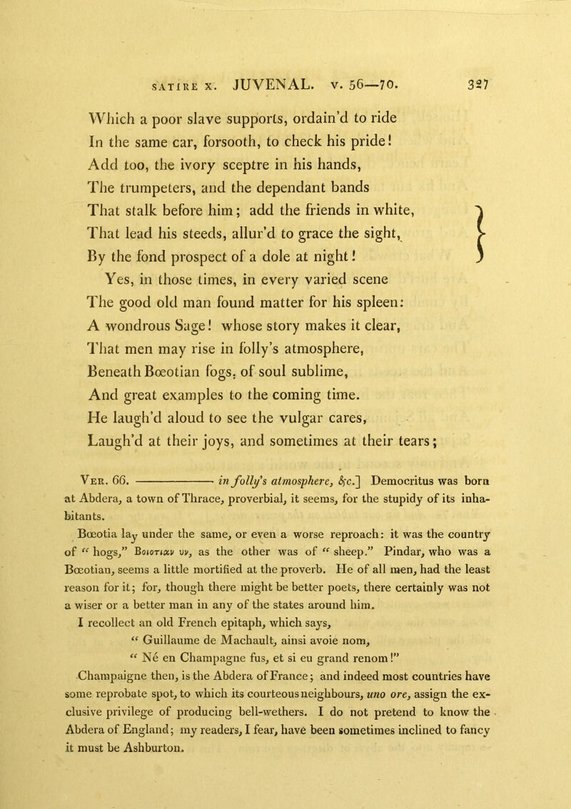 Which a poor slave supports, ordain’d to ride In the same car, forsooth, to check his pride! Add too, the ivory sceptre in his hands. The trumpeters, and the dependant bands That stalk before him; add the friends in white, That lead his steeds, allur’d to grace the sight, > By the fond prospect of a dole at night! j Yes, in those times, in every varied scene The good old man found matter for his spleen: A wondrous Sage! whose story makes it clear, That men may rise in folly’s atmosphere, Beneath Boeotian fogs, of soul sublime, And great examples to the coming time. He laugh’d aloud to see the vulgar cares, Laugh’d at their joys, and sometimes at their tears; Ver. 66. in folios atmosphere, (5fc.] Democritus was born at Abdera, a town of Thrace, proverbial, it seems, for the stupidy of its inha- bitants. Boeotia lay under the same, or even a worse I’eproach: it was the country of “ hogs,” vv, as the other was of “ sheep.” Pindar, who was a Boeotian, seems a little mortified at the proverb. He of all men, had the least reason for it; for, though there might be better poets, there certainly was not a wiser or a better man in any of the states around him. I recollect an old French epitaph, which says, Guillaume de Machault, ainsi avoie nom, “ Ne en Champagne fus, et si eu grand renom!” Charapaigne then, is the Abdera of France; and indeed most countries have some reprobate spot, to which its courteous neighbours, uno ore, assign the ex- clusive privilege of producing bell-wethers. I do not pretend to know the . Abdera of England; my readers, I fear, have been sometimes inclined to fancy it must be Ashburton.